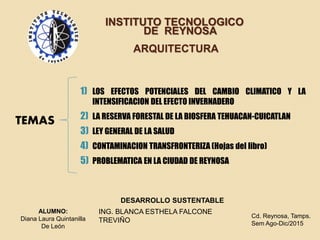 INSTITUTO TECNOLOGICO
DE REYNOSA
ARQUITECTURA
TEMAS
1) LOS EFECTOS POTENCIALES DEL CAMBIO CLIMATICO Y LA
INTENSIFICACION DEL EFECTO INVERNADERO
2) LA RESERVA FORESTAL DE LA BIOSFERA TEHUACAN-CUICATLAN
3) LEY GENERAL DE LA SALUD
4) CONTAMINACION TRANSFRONTERIZA (Hojas del libro)
5) PROBLEMATICA EN LA CIUDAD DE REYNOSA
DESARROLLO SUSTENTABLE
ING. BLANCA ESTHELA FALCONE
TREVIÑO
ALUMNO:
Diana Laura Quintanilla
De León
Cd. Reynosa, Tamps.
Sem Ago-Dic/2015
 