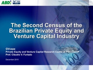 The Second Census of the
   Brazilian Private Equity and
    Venture Capital Industry

GVcepe
Private Equity and Venture Capital Research Center at FGV-EAESP
Prof. Cláudio V. Furtado

December 2010
 