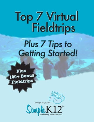 TOP
 7
              Top 7 Virtual
                 Fieldtrips
                   Plus 7 Tips to
                  Getting Started!
         Plus
      100+ Bonus
       Fieldtrips




                            Simple K12
                                          brought to you by
  “11 Hidden Gems of the Internet For Creating a                                    R
21st Century Classroom Without Spending A Dime,
     Without Searching, Without Frustration”

 Go here now. Enter your email address so we can send


                                                                                        Simple K12
 you this Hidden Webtools eBook and some more great powered   by InfoSource, Inc.          brought to you by
                                                                                                                           R
                 resources for FREE!

       http://tinyurl.com/888ebook                                                           powered by InfoSource, Inc.
 