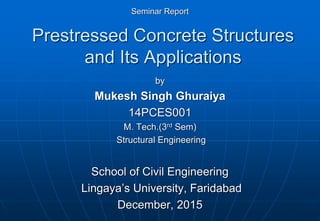 Prestressed Concrete Structures
and Its Applications
by
Mukesh Singh Ghuraiya
14PCES001
M. Tech.(3rd Sem)
Structural Engineering
School of Civil Engineering
Lingaya’s University, Faridabad
December, 2015
Seminar Report
 