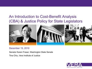 An Introduction to Cost-Benefit Analysis
(CBA) & Justice Policy for State Legislators




December 15, 2010
Senator Karen Fraser, Washington State Senate
Tina Chiu, Vera Institute of Justice



                                                Slide 1
 