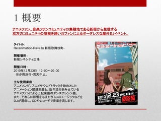 1 概要
アニメファン、音楽ファンコミュニティの集積地である新宿から発信する
双方のコミュニティの垣根を跨いだファンによるボーダレスな屋外DJイベント。
タイトル：
Re:animation-Rave In 新宿歌舞伎町-
開催場所：
新宿シネシティ広場
開催日時：
2010年12月23日 12：00～20：00
※少雨決行・荒天中止。
主な使用楽曲：
アニメソング、アニメサウンドトラックを始めとした
アニメーション関連楽曲と、近年流行をみせている
アニメファンによる上記楽曲のダンスアレンジ曲。
また、それらに影響を与えたダンスミュージックなどを
ＤＪが選曲し、ＣＤやレコードで音楽を流します。
 
