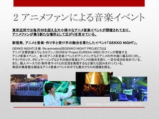 2 アニメファンによる音楽イベント
東京近郊では毎月50を超える大小様々なアニメ音楽イベントが開催されており、
アニメファンが集う新たな場所として広がりを見せている。
新宿発、アニメと音楽・作り手と受け手の融合を果たしたイベント「GEKKO NIGHT」。
GEKKO NIGHT(主催：Re:animation[旧GEKKO NIGHT PROJECT])は
アニメ「交響詩篇エウレカセブン」（BONES/ Project EUREKA・MBS）のファンが開催する
アニメ音楽イベント。 多くのアニメ系音楽イベントがアニメソングなどアニメの作中曲に偏るのに対し、
テクノやロック、ポピュラーソングなどその他の音楽とアニメの融合を図り、一定の成功を収めている。
また、個人ベースでの 制作者サイドとの交流を実現するなど新たな試みを行っている。
単回の集客数は数あるアニメ音楽イベントの中でも最大クラスの規模を誇る。
同好の志が集まり、DJが流すアニメソングなどに盛り上がる。
 