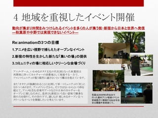動向が集まり仲間をみつけられるイベントを多くの人が集う街・新宿から日本と世界へ発信
―秋葉原や中野では実現できないイベント―
Re:animationの3つの目標
1.アニメを広い視野で捕らえたオープンなイベント
2.新宿の特性を生かした新たな「集いの場」の提供
3.コミュニティの場に相応しいクリーンな会場づくり
アニメ・ゲーム、いわゆるオタク文化の代名詞となった秋葉原は
再開発に伴ってカルチャーの消費地として発展する一方で、
ファンコミュニティが集う場所に適さないという難点を抱えています。
また「オタク」が強調されることに比例して単一コミュニティの「村」に
なりつつあります。アニメファンだから、そうではないからという枠を
超えて、アニメを含む音楽やアートなどの日本のカルチャーを
オープンに楽しむために、是非とも新宿という良い意味で雑多な
街の力を借りて、その空の下で、誰しもが 楽しめるオープン且つ
クリーンなイベントを開催したいと考えています。
4 地域を重視したイベント開催
写真は2009年8月仙台で
行った屋外アニメ音楽イベント
宮城県庁に隣接する仙台勾当
台公園屋外音楽堂にて。
 