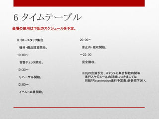 6 タイムテーブル
8：30～スタッフ集合
機材・備品設営開始。
10：00～
音響チェック開始。
10：30～
リハーサル開始。
12：00～
イベント本番開始。
20：00～
音止め・撤収開始。
～22：00
完全撤収。
※Djの出演予定、スタッフの集合解散時間等
進行スケジュールの詳細につきましては
別紙「Re:animation進行予定表」を参照下さい。
会場の使用は下記のスケジュールを予定。
 