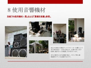 別紙「PA使用機材一覧」および「警備計画書」参照。
雨よけを兼ねた簡易テントでスピーカーを覆うことで
音の指向性を一方向に絞込み、広場の外に音が
拡散し過ぎないよう配慮したPAを行います。
また広場内にはPA設備の他に、スタッフ控え兼
救護用のテントを設置予定です。
8 使用音響機材 ※写真はイメージです。
 