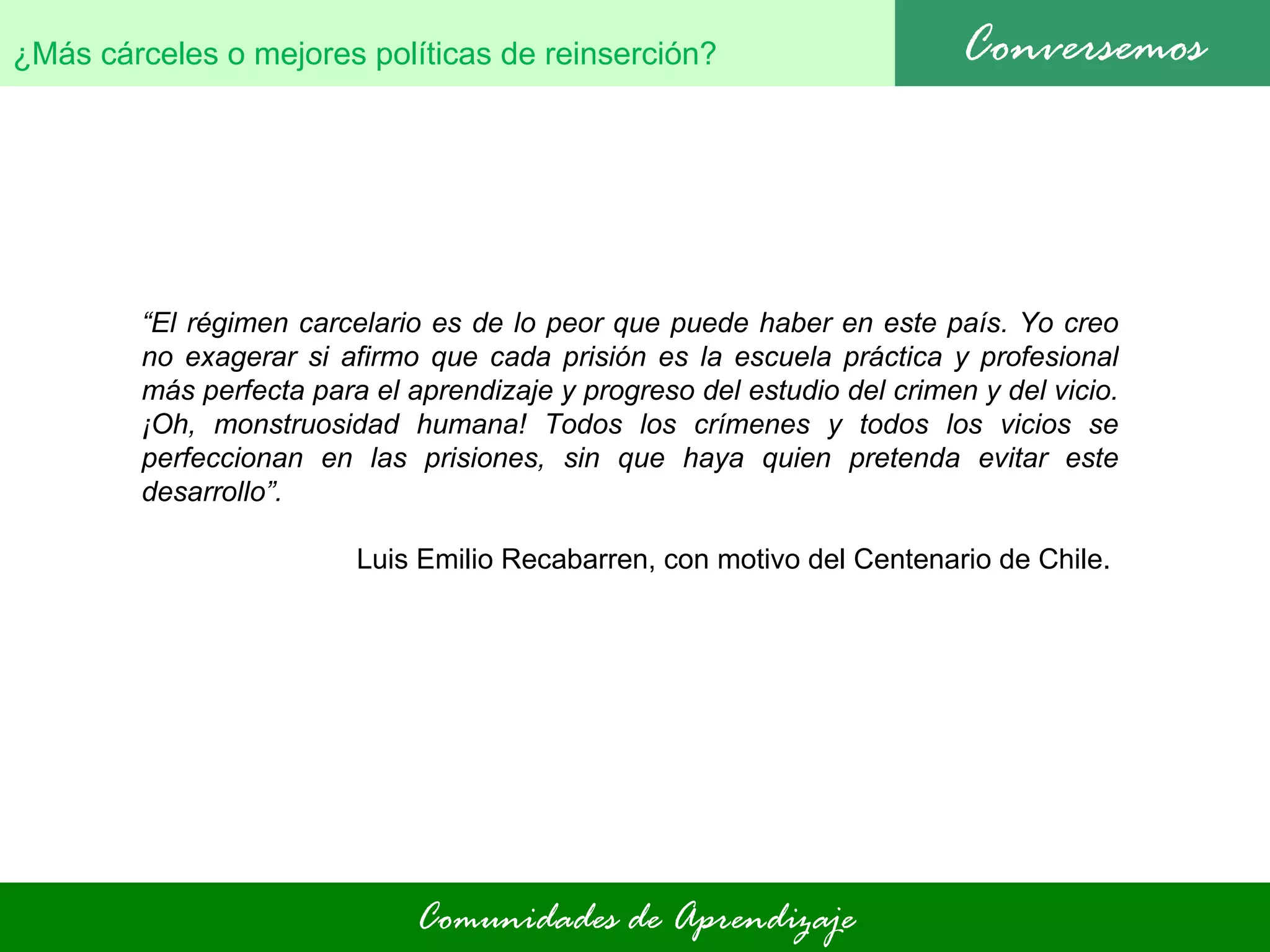Comunidades de Aprendizaje Conversemos ¿Más cárceles o mejores políticas de reinserción?   “ El régimen carcelario es de lo peor que puede haber en este país. Yo creo no exagerar si afirmo que cada prisión es la escuela práctica y profesional más perfecta para el aprendizaje y progreso del estudio del crimen y del vicio. ¡Oh, monstruosidad humana! Todos los crímenes y todos los vicios se perfeccionan en las prisiones, sin que haya quien pretenda evitar este desarrollo”.  Luis Emilio Recabarren, con motivo del Centenario de Chile.  