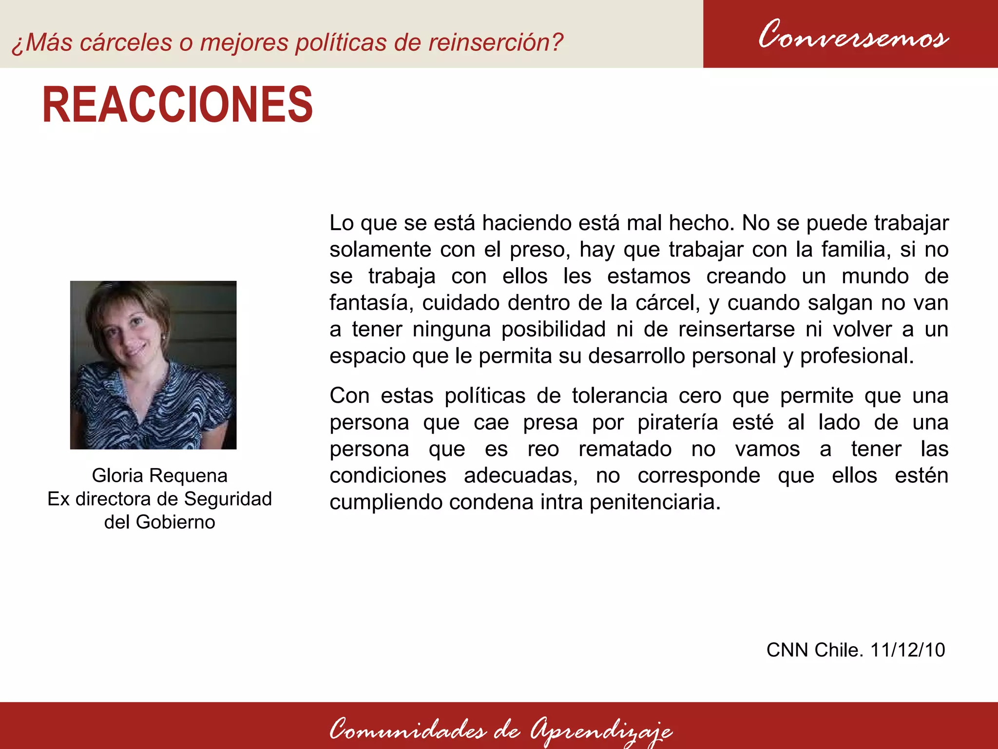 REACCIONES Conversemos Comunidades de Aprendizaje CNN Chile. 11 /12/10 Gloria Requena Ex directora de Seguridad del Gobierno Lo que se está haciendo está mal hecho. No se puede trabajar solamente con el preso, hay que trabajar con la familia, si no se trabaja con ellos les estamos creando un mundo de fantasía, cuidado dentro de la cárcel, y cuando salgan no van a tener ninguna posibilidad ni de reinsertarse ni volver a un espacio que le permita su desarrollo personal y profesional. Con estas políticas de tolerancia cero que permite que una persona que cae presa por piratería esté al lado de una persona que es reo rematado no vamos a tener las condiciones adecuadas, no corresponde que ellos estén cumpliendo condena intra penitenciaria.  ¿Más cárceles o mejores políticas de reinserción?   