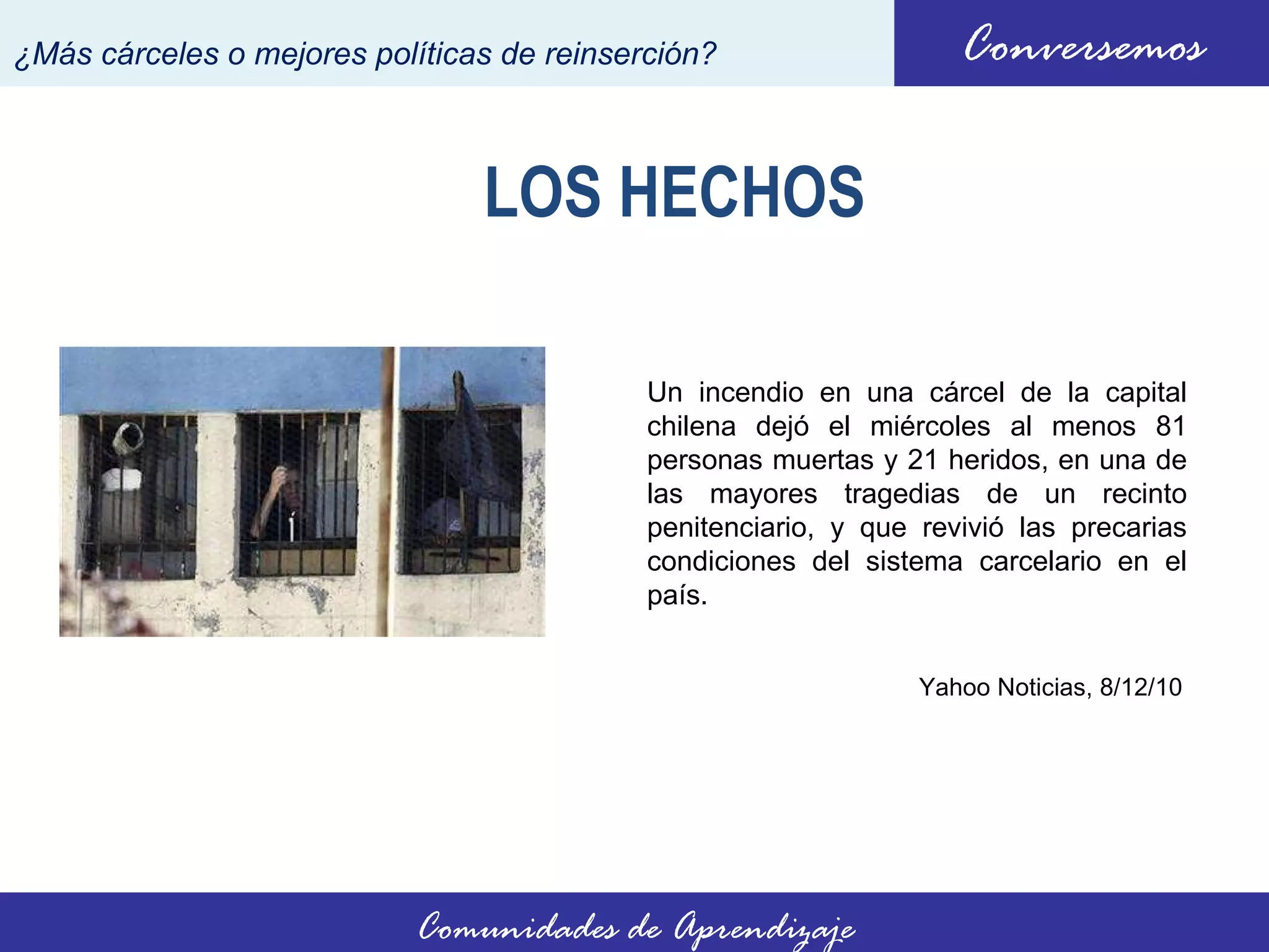 LOS HECHOS Un incendio en una cárcel de la capital chilena dejó el miércoles al menos 81 personas muertas y 21 heridos, en una de las mayores tragedias de un recinto penitenciario, y que revivió las precarias condiciones del sistema carcelario en el país. Conversemos ¿Más cárceles o mejores políticas de reinserción? Comunidades de Aprendizaje Yahoo Noticias,  8/12/10 