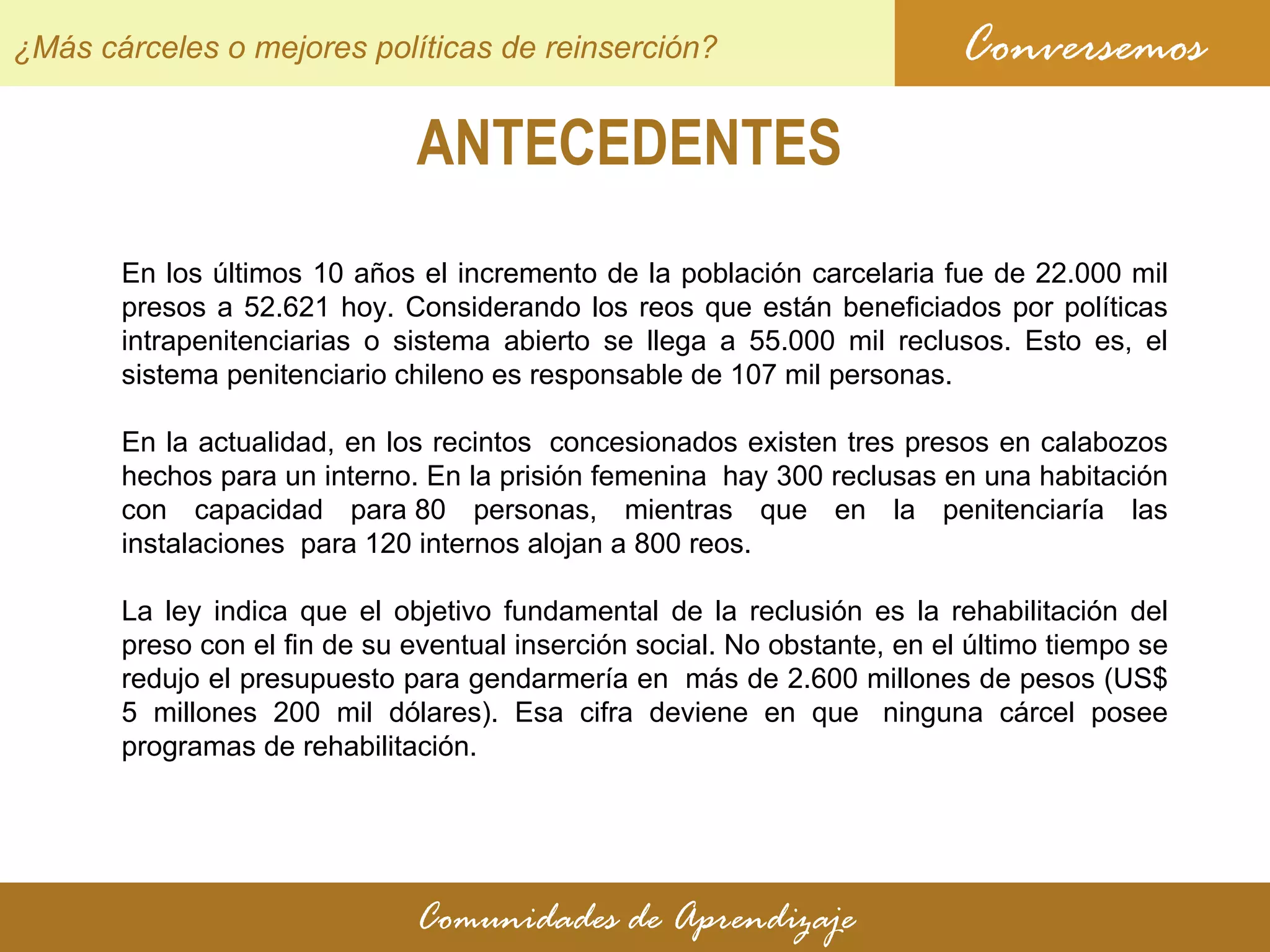 ANTECEDENTES Conversemos Comunidades de Aprendizaje ¿Más cárceles o mejores políticas de reinserción? En los últimos 10 años el incremento de la población carcelaria fue de 22.000 mil presos a 52.621 hoy. Considerando los reos que están beneficiados por políticas intrapenitenciarias o sistema abierto se llega a 55.000 mil reclusos. Esto es, el sistema penitenciario chileno es responsable de 107 mil personas. En la actualidad, en los recintos  concesionados existen tres presos en calabozos hechos para un interno. En la prisión femenina  hay 300 reclusas en una habitación con capacidad para 80 personas, mientras que en la penitenciaría las instalaciones  para 120 internos alojan a 800 reos. La ley indica que el objetivo fundamental de la reclusión es la rehabilitación del preso con el fin de su eventual inserción social. No obstante, en el último tiempo se redujo el presupuesto para gendarmería en  más de 2.600 millones de pesos (US$ 5 millones 200 mil dólares). Esa cifra deviene en que  ninguna cárcel posee programas de rehabilitación. 