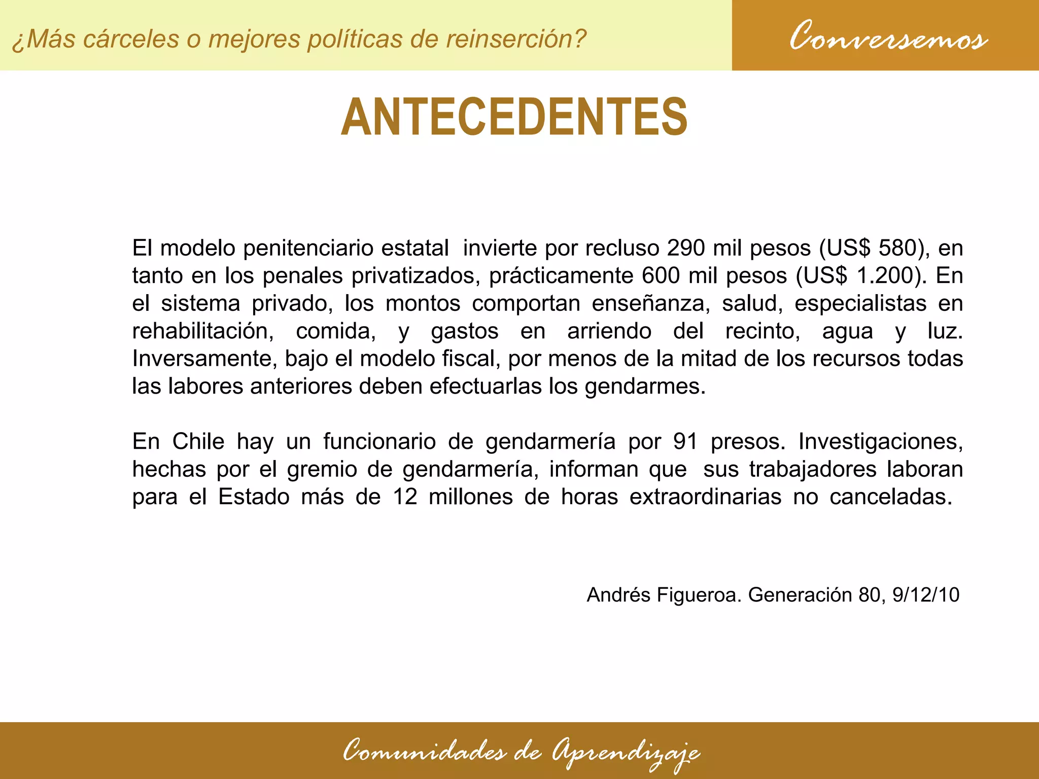 ANTECEDENTES Conversemos Comunidades de Aprendizaje ¿Más cárceles o mejores políticas de reinserción? El modelo penitenciario estatal  invierte por recluso 290 mil pesos (US$ 580), en tanto en los penales privatizados, prácticamente 600 mil pesos (US$ 1.200). En el sistema privado, los montos comportan enseñanza, salud, especialistas en rehabilitación, comida, y gastos en arriendo del recinto, agua y luz. Inversamente, bajo el modelo fiscal, por menos de la mitad de los recursos todas las labores anteriores deben efectuarlas los gendarmes. En Chile hay un funcionario de gendarmería por 91 presos. Investigaciones, hechas por el gremio de gendarmería, informan que  sus trabajadores laboran para el Estado más de 12 millones de horas extraordinarias no canceladas.  Andrés Figueroa. Generación 80,  9/12/10 