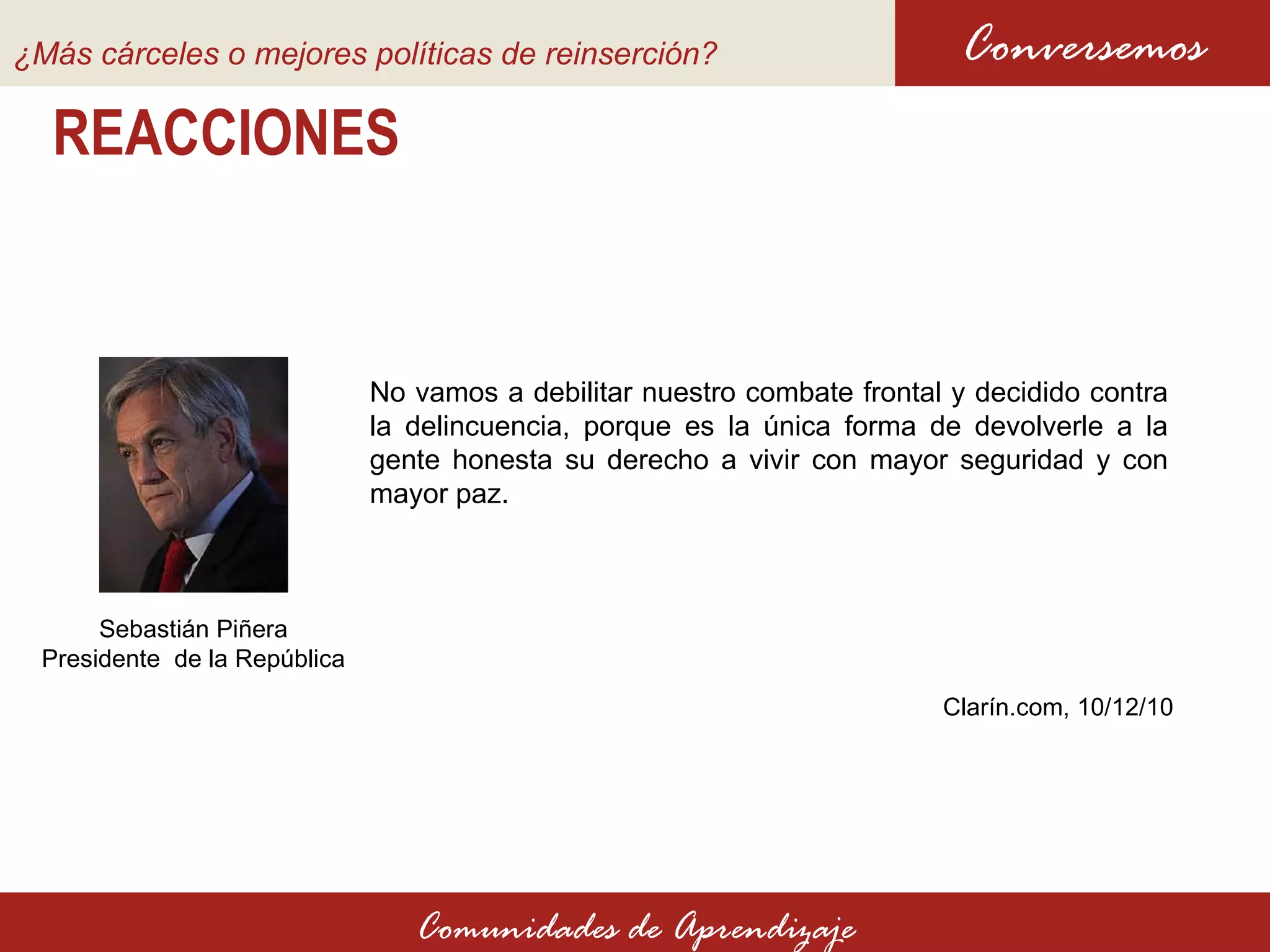 REACCIONES No vamos a debilitar nuestro combate frontal y decidido contra la delincuencia, porque es la única forma de devolverle a la gente honesta su derecho a vivir con mayor seguridad y con mayor paz.  Conversemos Comunidades de Aprendizaje Sebastián Piñera Presidente  de la República Clarín.com, 10 /12/10 ¿Más cárceles o mejores políticas de reinserción?   