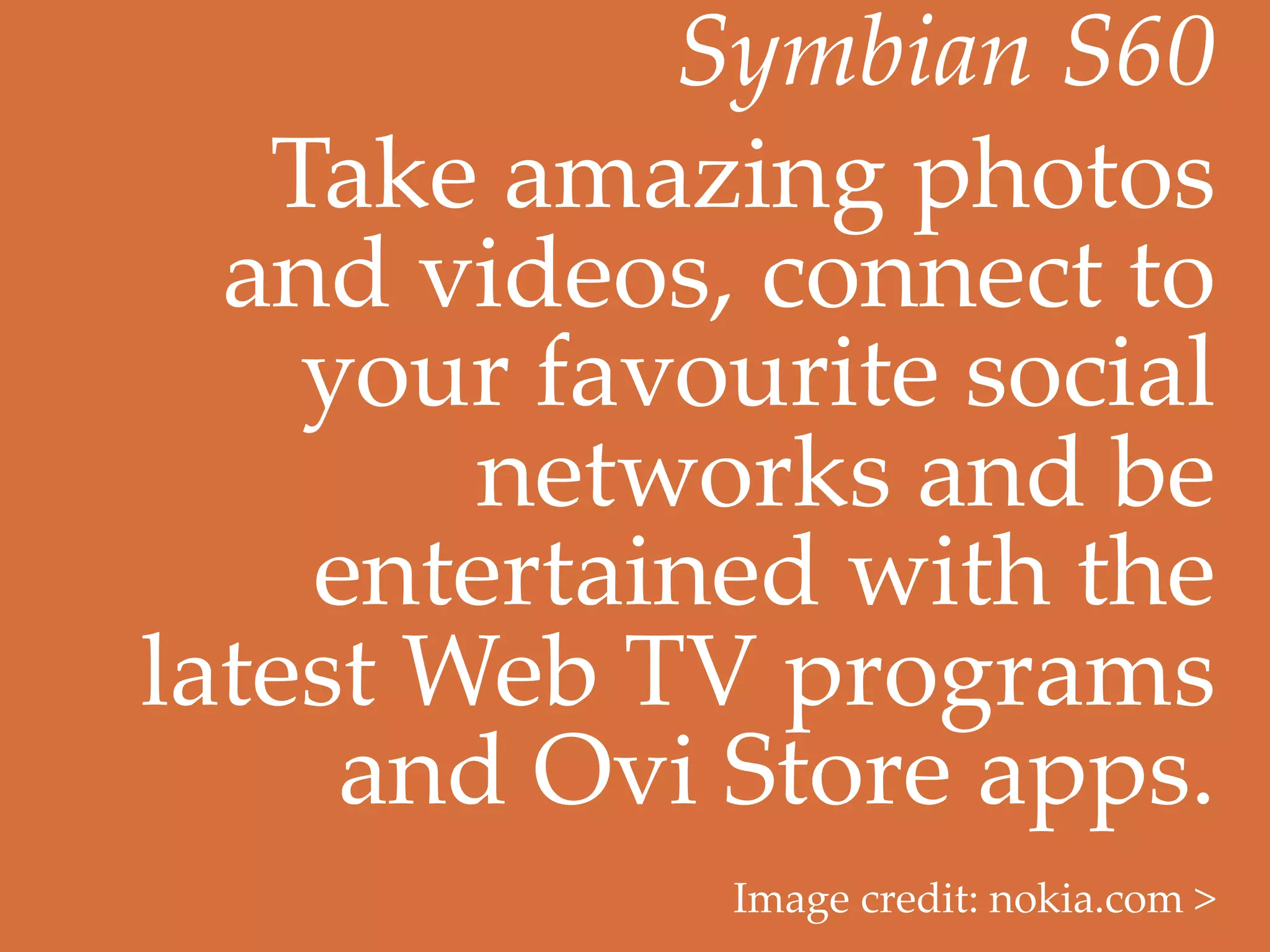 Symbian  S60	
   Take  amazing  photos  
  and  videos,  connect  to  
    your  favourite  social  
         networks  and  be  
    entertained  with  the  
latest  Web  TV  programs  
     and  Ovi  Store  apps.	
              Image  credit:  nokia.com  >	
 
