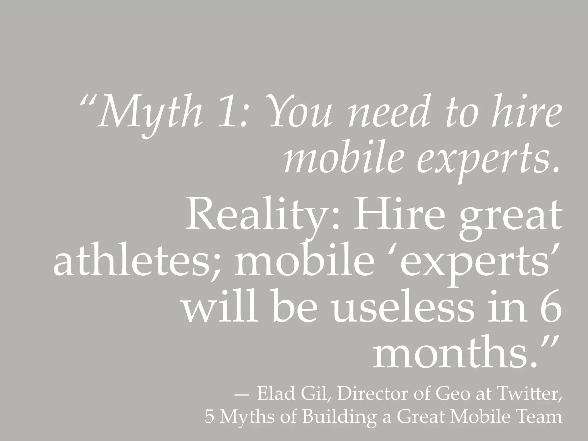 “Myth  1:  You  need  to  hire  
             mobile  experts.	
       Reality:  Hire  great  
athletes;  mobile  ‘experts’  
      will  be  useless  in  6  
                  months.”	
             —  Elad  Gil,  Director  of  Geo  at  Twiler,  
         5  Myths  of  Building  a  Great  Mobile  Team	
 