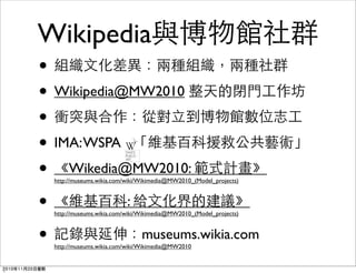 Wikipedia與博物館社群
• 組織文化差異：兩種組織，兩種社群
• Wikipedia@MW2010 整天的閉門工作坊
• 衝突與合作：從對立到博物館數位志工
• IMA:WSPA 「維基百科援救公共藝術」
• 《Wikedia@MW2010: 範式計畫》
http://museums.wikia.com/wiki/Wikimedia@MW2010_(Model_projects)
• 《維基百科: 給文化界的建議》
http://museums.wikia.com/wiki/Wikimedia@MW2010_(Model_projects)
• 記錄與延伸：museums.wikia.com
http://museums.wikia.com/wiki/Wikimedia@MW2010
2010年11月20日星期
 