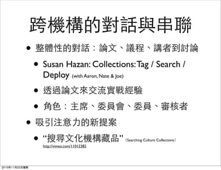 跨機構的對話與串聯
• 整體性的對話：論文、議程、講者到討論
• Susan Hazan: Collections:Tag / Search /
Deploy (with Aaron, Nate & Joe)
• 透過論文來交流實戰經驗
• 角色：主席、委員會、委員、審核者
• 吸引注意力的新提案
• “搜尋文化機構藏品”（Searching Culture Collections）
http://vimeo.com/11012382
2010年11月20日星期
 