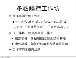 多點觸控工作坊
• 選擇參加一個工作坊...
•“It’s diﬃcult to choose between two blind
goats.” （愛爾蘭俗諺）~「左右為難」~
• 「工作坊」就是要辛勞工作！
• 授課部分：多點觸控的理論/技術基礎
• 實作討論：如何合作策劃多點觸控展示
• 工作坊的永續與延續
2010年11月20日星期
 