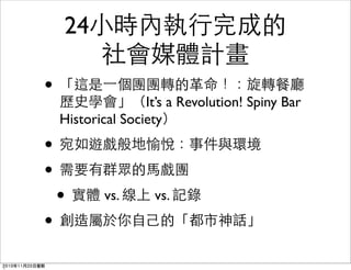 24小時內執行完成的
社會媒體計畫
• 「這是一個團團轉的革命！：旋轉餐廳
歷史學會」（It’s a Revolution! Spiny Bar
Historical Society）
• 宛如遊戲般地愉悅：事件與環境
• 需要有群眾的馬戲團
• 實體 vs. 線上 vs. 記錄
• 創造屬於你自己的「都市神話」
2010年11月20日星期
 