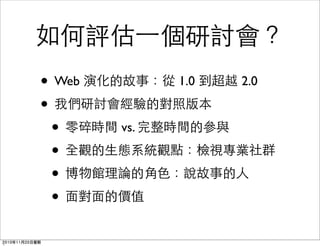 如何評估一個研討會？
• Web 演化的故事：從 1.0 到超越 2.0
• 我們研討會經驗的對照版本
• 零碎時間 vs. 完整時間的參與
• 全觀的生態系統觀點：檢視專業社群
• 博物館理論的角色：說故事的人
• 面對面的價值
2010年11月20日星期
 
