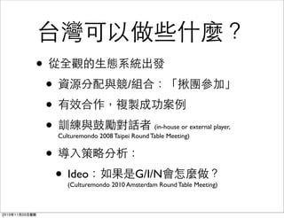 台灣可以做些什麼？
• 從全觀的生態系統出發
• 資源分配與競/組合：「揪團參加」
• 有效合作，複製成功案例
• 訓練與鼓勵對話者 (in-house or external player,
Culturemondo 2008 Taipei Round Table Meeting)
• 導入策略分析：
• Ideo：如果是G/I/N會怎麼做？
(Culturemondo 2010 Amsterdam Round Table Meeting)
2010年11月20日星期
 