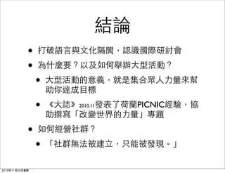 結論
• 打破語言與文化隔閡，認識國際研討會
• 為什麼要？以及如何舉辦大型活動？
• 大型活動的意義，就是集合眾人力量來幫
助你達成目標
• 《大誌》2010.11發表了荷蘭PICNIC經驗，協
助撰寫「改變世界的力量」專題
• 如何經營社群？
• 「社群無法被建立，只能被發現。」
2010年11月20日星期
 