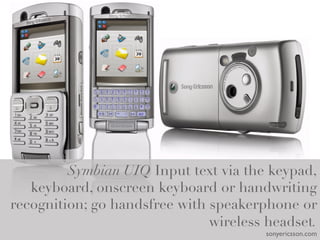 Symbian UIQ Input text via the keypad,
   keyboard, onscreen keyboard or handwriting
recognition; go handsfree with speakerphone or
                               wireless headset.
                                          sonyericsson.com	

 