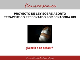 PROYECTO DE LEY SOBRE ABORTO TERAPEUTICO PRESENTADO POR SENADORA UDI Conversemos Comunidades de Aprendizaje ¿Debatir o no debatir ?  