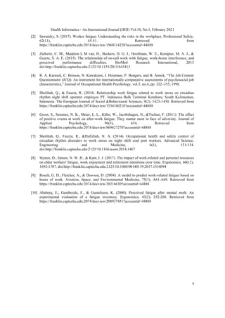 Health Informatics - An International Journal (HIIJ) Vol.10, No.1, February 2021
4
[2] Sawatzky, S. (2017). Worker fatigue: Understanding the risks in the workplace. Professional Safety,
62(11), 45-51. Retrieved from
https://franklin.captechu.edu:2074/docview/1960314228?accountid=44888
[3] Ziebertz, C. M., Madelon L M van, H., Beckers, D. G. J., Hooftman, W. E., Kompier, M. A. J., &
Geurts, S. A. E. (2015). The relationship of on-call work with fatigue, work-home interference, and
perceived performance difficulties. BioMed Research International, 2015
doi:http://franklin.captechu.edu:2123/10.1155/2015/643413
[4] R. A. Karasek, C. Brisson, N. Kawakami, I. Houtman, P. Bongers, and B. Amick, “The Job Content
Questionnaire (JCQ): An instrument for internationally comparative assessments of psychosocial job
characteristics,” Journal of Occupational Health Psychology, vol.3, no.4, pp. 322–355, 1998.
[5] Sholihah, Q., & Fauzia, R. (2014). Relationship work fatigue related to work stress on circadian
rhythm night shift operator employee PT. Indonesia Bulk Terminal Kotabaru, South Kalimantan,
Indonesia. The European Journal of Social &Behavioural Sciences, 9(2), 1423-1430. Retrieved from
https://franklin.captechu.edu:2074/docview/1534160210?accountid=44888
[6] Gross, S., Semmer, N. K., Meier, L. L., Kälin, W., Jacobshagen, N., &Tschan, F. (2011). The effect
of positive events at work on after-work fatigue: They matter most in face of adversity. Journal of
Applied Psychology, 96(3), 654. Retrieved from
https://franklin.captechu.edu:2074/docview/869627270?accountid=44888
[7] Sholihah, Q., Fauzia, R., &Hafizhah, N. A. (2014). Occupational health and safety control of
circadian rhythm disorders to work stress on night shift coal port workers. Advanced Science,
Engineering and Medicine, 6(1), 151-154.
doi:http://franklin.captechu.edu:2123/10.1166/asem.2014.1467
[8] Stynen, D., Jansen, N. W. H., & Kant, I. J. (2017). The impact of work-related and personal resources
on older workers' fatigue, work enjoyment and retirement intentions over time. Ergonomics, 60(12),
1692-1707. doi:http://franklin.captechu.edu:2123/10.1080/00140139.2017.1334094
[9] Roach, G. D., Fletcher, A., & Dawson, D. (2004). A model to predict work-related fatigue based on
hours of work. Aviation, Space, and Environmental Medicine, 75(3), A61-A69. Retrieved from
https://franklin.captechu.edu:2074/docview/28216630?accountid=44888
[10] Ahsberg, E., Gamberale, F., & Gustafsson, K. (2000). Perceived fatigue after mental work: An
experimental evaluation of a fatigue inventory. Ergonomics, 43(2), 252-268. Retrieved from
https://franklin.captechu.edu:2074/docview/208937451?accountid=44888
 