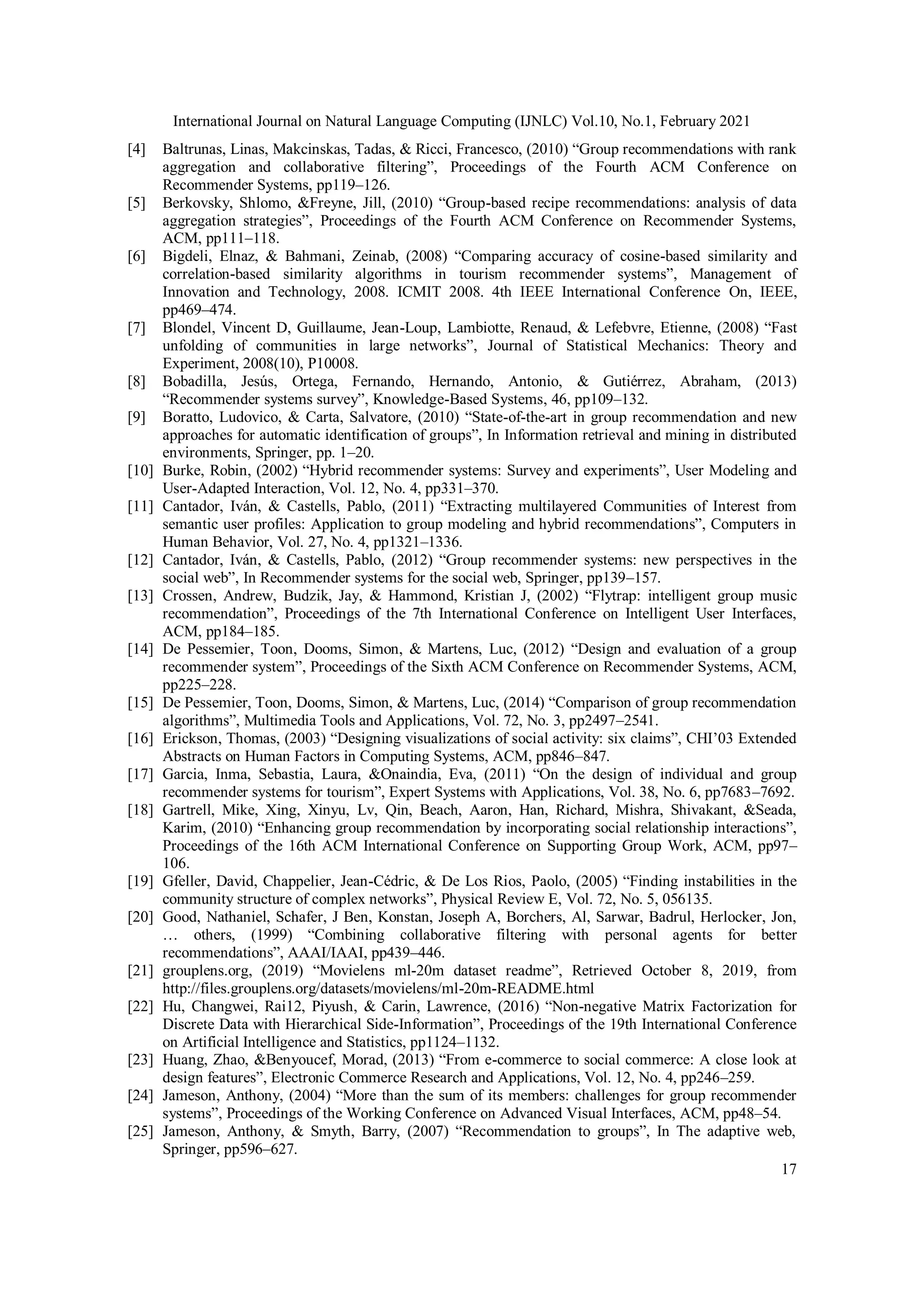 International Journal on Natural Language Computing (IJNLC) Vol.10, No.1, February 2021
17
[4] Baltrunas, Linas, Makcinskas, Tadas, & Ricci, Francesco, (2010) “Group recommendations with rank
aggregation and collaborative filtering”, Proceedings of the Fourth ACM Conference on
Recommender Systems, pp119–126.
[5] Berkovsky, Shlomo, &Freyne, Jill, (2010) “Group-based recipe recommendations: analysis of data
aggregation strategies”, Proceedings of the Fourth ACM Conference on Recommender Systems,
ACM, pp111–118.
[6] Bigdeli, Elnaz, & Bahmani, Zeinab, (2008) “Comparing accuracy of cosine-based similarity and
correlation-based similarity algorithms in tourism recommender systems”, Management of
Innovation and Technology, 2008. ICMIT 2008. 4th IEEE International Conference On, IEEE,
pp469–474.
[7] Blondel, Vincent D, Guillaume, Jean-Loup, Lambiotte, Renaud, & Lefebvre, Etienne, (2008) “Fast
unfolding of communities in large networks”, Journal of Statistical Mechanics: Theory and
Experiment, 2008(10), P10008.
[8] Bobadilla, Jesús, Ortega, Fernando, Hernando, Antonio, & Gutiérrez, Abraham, (2013)
“Recommender systems survey”, Knowledge-Based Systems, 46, pp109–132.
[9] Boratto, Ludovico, & Carta, Salvatore, (2010) “State-of-the-art in group recommendation and new
approaches for automatic identification of groups”, In Information retrieval and mining in distributed
environments, Springer, pp. 1–20.
[10] Burke, Robin, (2002) “Hybrid recommender systems: Survey and experiments”, User Modeling and
User-Adapted Interaction, Vol. 12, No. 4, pp331–370.
[11] Cantador, Iván, & Castells, Pablo, (2011) “Extracting multilayered Communities of Interest from
semantic user profiles: Application to group modeling and hybrid recommendations”, Computers in
Human Behavior, Vol. 27, No. 4, pp1321–1336.
[12] Cantador, Iván, & Castells, Pablo, (2012) “Group recommender systems: new perspectives in the
social web”, In Recommender systems for the social web, Springer, pp139–157.
[13] Crossen, Andrew, Budzik, Jay, & Hammond, Kristian J, (2002) “Flytrap: intelligent group music
recommendation”, Proceedings of the 7th International Conference on Intelligent User Interfaces,
ACM, pp184–185.
[14] De Pessemier, Toon, Dooms, Simon, & Martens, Luc, (2012) “Design and evaluation of a group
recommender system”, Proceedings of the Sixth ACM Conference on Recommender Systems, ACM,
pp225–228.
[15] De Pessemier, Toon, Dooms, Simon, & Martens, Luc, (2014) “Comparison of group recommendation
algorithms”, Multimedia Tools and Applications, Vol. 72, No. 3, pp2497–2541.
[16] Erickson, Thomas, (2003) “Designing visualizations of social activity: six claims”, CHI’03 Extended
Abstracts on Human Factors in Computing Systems, ACM, pp846–847.
[17] Garcia, Inma, Sebastia, Laura, &Onaindia, Eva, (2011) “On the design of individual and group
recommender systems for tourism”, Expert Systems with Applications, Vol. 38, No. 6, pp7683–7692.
[18] Gartrell, Mike, Xing, Xinyu, Lv, Qin, Beach, Aaron, Han, Richard, Mishra, Shivakant, &Seada,
Karim, (2010) “Enhancing group recommendation by incorporating social relationship interactions”,
Proceedings of the 16th ACM International Conference on Supporting Group Work, ACM, pp97–
106.
[19] Gfeller, David, Chappelier, Jean-Cédric, & De Los Rios, Paolo, (2005) “Finding instabilities in the
community structure of complex networks”, Physical Review E, Vol. 72, No. 5, 056135.
[20] Good, Nathaniel, Schafer, J Ben, Konstan, Joseph A, Borchers, Al, Sarwar, Badrul, Herlocker, Jon,
… others, (1999) “Combining collaborative filtering with personal agents for better
recommendations”, AAAI/IAAI, pp439–446.
[21] grouplens.org, (2019) “Movielens ml-20m dataset readme”, Retrieved October 8, 2019, from
http://files.grouplens.org/datasets/movielens/ml-20m-README.html
[22] Hu, Changwei, Rai12, Piyush, & Carin, Lawrence, (2016) “Non-negative Matrix Factorization for
Discrete Data with Hierarchical Side-Information”, Proceedings of the 19th International Conference
on Artificial Intelligence and Statistics, pp1124–1132.
[23] Huang, Zhao, &Benyoucef, Morad, (2013) “From e-commerce to social commerce: A close look at
design features”, Electronic Commerce Research and Applications, Vol. 12, No. 4, pp246–259.
[24] Jameson, Anthony, (2004) “More than the sum of its members: challenges for group recommender
systems”, Proceedings of the Working Conference on Advanced Visual Interfaces, ACM, pp48–54.
[25] Jameson, Anthony, & Smyth, Barry, (2007) “Recommendation to groups”, In The adaptive web,
Springer, pp596–627.
 