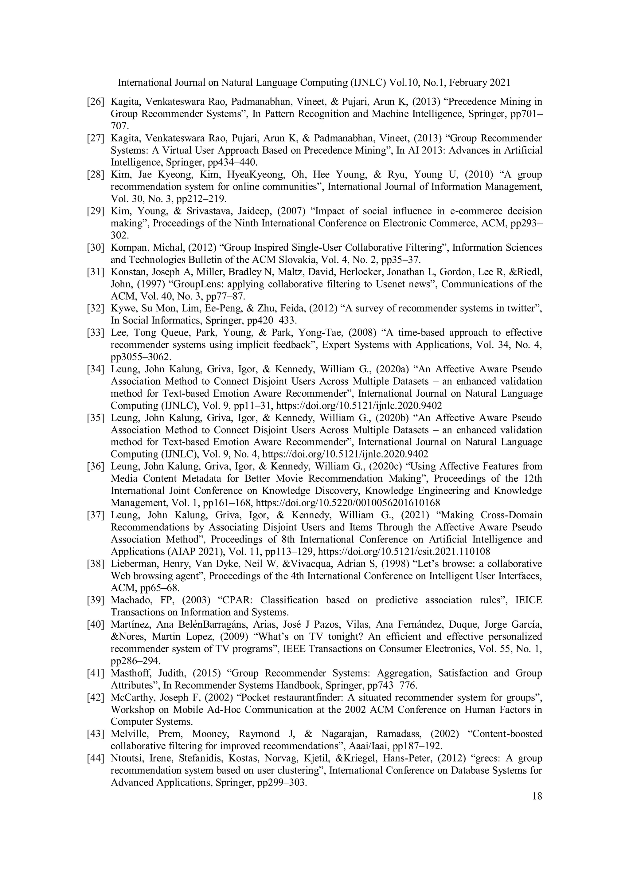 International Journal on Natural Language Computing (IJNLC) Vol.10, No.1, February 2021
18
[26] Kagita, Venkateswara Rao, Padmanabhan, Vineet, & Pujari, Arun K, (2013) “Precedence Mining in
Group Recommender Systems”, In Pattern Recognition and Machine Intelligence, Springer, pp701–
707.
[27] Kagita, Venkateswara Rao, Pujari, Arun K, & Padmanabhan, Vineet, (2013) “Group Recommender
Systems: A Virtual User Approach Based on Precedence Mining”, In AI 2013: Advances in Artificial
Intelligence, Springer, pp434–440.
[28] Kim, Jae Kyeong, Kim, HyeaKyeong, Oh, Hee Young, & Ryu, Young U, (2010) “A group
recommendation system for online communities”, International Journal of Information Management,
Vol. 30, No. 3, pp212–219.
[29] Kim, Young, & Srivastava, Jaideep, (2007) “Impact of social influence in e-commerce decision
making”, Proceedings of the Ninth International Conference on Electronic Commerce, ACM, pp293–
302.
[30] Kompan, Michal, (2012) “Group Inspired Single-User Collaborative Filtering”, Information Sciences
and Technologies Bulletin of the ACM Slovakia, Vol. 4, No. 2, pp35–37.
[31] Konstan, Joseph A, Miller, Bradley N, Maltz, David, Herlocker, Jonathan L, Gordon, Lee R, &Riedl,
John, (1997) “GroupLens: applying collaborative filtering to Usenet news”, Communications of the
ACM, Vol. 40, No. 3, pp77–87.
[32] Kywe, Su Mon, Lim, Ee-Peng, & Zhu, Feida, (2012) “A survey of recommender systems in twitter”,
In Social Informatics, Springer, pp420–433.
[33] Lee, Tong Queue, Park, Young, & Park, Yong-Tae, (2008) “A time-based approach to effective
recommender systems using implicit feedback”, Expert Systems with Applications, Vol. 34, No. 4,
pp3055–3062.
[34] Leung, John Kalung, Griva, Igor, & Kennedy, William G., (2020a) “An Affective Aware Pseudo
Association Method to Connect Disjoint Users Across Multiple Datasets – an enhanced validation
method for Text-based Emotion Aware Recommender”, International Journal on Natural Language
Computing (IJNLC), Vol. 9, pp11–31, https://doi.org/10.5121/ijnlc.2020.9402
[35] Leung, John Kalung, Griva, Igor, & Kennedy, William G., (2020b) “An Affective Aware Pseudo
Association Method to Connect Disjoint Users Across Multiple Datasets – an enhanced validation
method for Text-based Emotion Aware Recommender”, International Journal on Natural Language
Computing (IJNLC), Vol. 9, No. 4, https://doi.org/10.5121/ijnlc.2020.9402
[36] Leung, John Kalung, Griva, Igor, & Kennedy, William G., (2020c) “Using Affective Features from
Media Content Metadata for Better Movie Recommendation Making”, Proceedings of the 12th
International Joint Conference on Knowledge Discovery, Knowledge Engineering and Knowledge
Management, Vol. 1, pp161–168, https://doi.org/10.5220/0010056201610168
[37] Leung, John Kalung, Griva, Igor, & Kennedy, William G., (2021) “Making Cross-Domain
Recommendations by Associating Disjoint Users and Items Through the Affective Aware Pseudo
Association Method”, Proceedings of 8th International Conference on Artificial Intelligence and
Applications (AIAP 2021), Vol. 11, pp113–129, https://doi.org/10.5121/csit.2021.110108
[38] Lieberman, Henry, Van Dyke, Neil W, &Vivacqua, Adrian S, (1998) “Let’s browse: a collaborative
Web browsing agent”, Proceedings of the 4th International Conference on Intelligent User Interfaces,
ACM, pp65–68.
[39] Machado, FP, (2003) “CPAR: Classification based on predictive association rules”, IEICE
Transactions on Information and Systems.
[40] Martínez, Ana BelénBarragáns, Arias, José J Pazos, Vilas, Ana Fernández, Duque, Jorge García,
&Nores, Martin Lopez, (2009) “What’s on TV tonight? An efficient and effective personalized
recommender system of TV programs”, IEEE Transactions on Consumer Electronics, Vol. 55, No. 1,
pp286–294.
[41] Masthoff, Judith, (2015) “Group Recommender Systems: Aggregation, Satisfaction and Group
Attributes”, In Recommender Systems Handbook, Springer, pp743–776.
[42] McCarthy, Joseph F, (2002) “Pocket restaurantfinder: A situated recommender system for groups”,
Workshop on Mobile Ad-Hoc Communication at the 2002 ACM Conference on Human Factors in
Computer Systems.
[43] Melville, Prem, Mooney, Raymond J, & Nagarajan, Ramadass, (2002) “Content-boosted
collaborative filtering for improved recommendations”, Aaai/Iaai, pp187–192.
[44] Ntoutsi, Irene, Stefanidis, Kostas, Norvag, Kjetil, &Kriegel, Hans-Peter, (2012) “grecs: A group
recommendation system based on user clustering”, International Conference on Database Systems for
Advanced Applications, Springer, pp299–303.
 