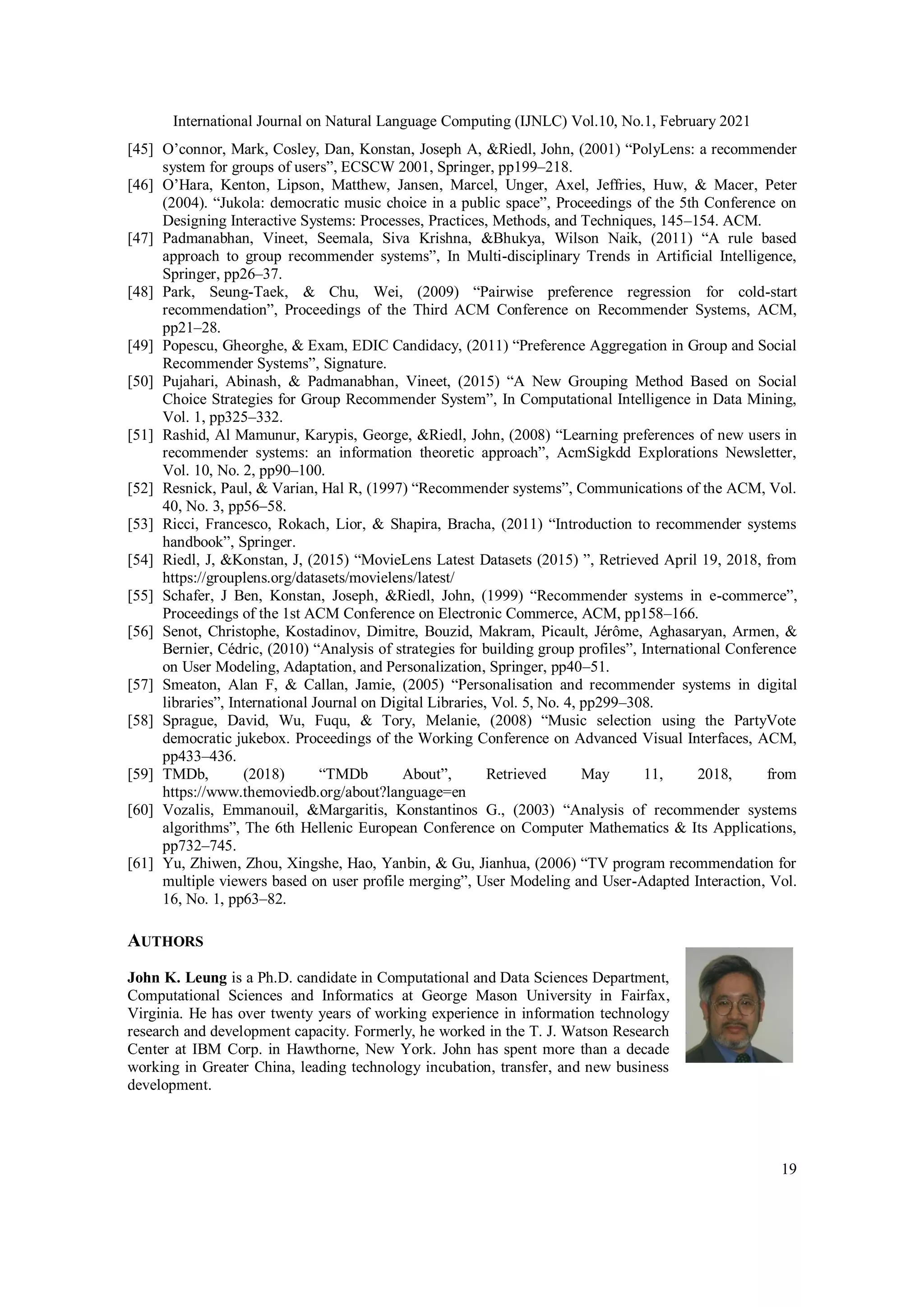 International Journal on Natural Language Computing (IJNLC) Vol.10, No.1, February 2021
19
[45] O’connor, Mark, Cosley, Dan, Konstan, Joseph A, &Riedl, John, (2001) “PolyLens: a recommender
system for groups of users”, ECSCW 2001, Springer, pp199–218.
[46] O’Hara, Kenton, Lipson, Matthew, Jansen, Marcel, Unger, Axel, Jeffries, Huw, & Macer, Peter
(2004). “Jukola: democratic music choice in a public space”, Proceedings of the 5th Conference on
Designing Interactive Systems: Processes, Practices, Methods, and Techniques, 145–154. ACM.
[47] Padmanabhan, Vineet, Seemala, Siva Krishna, &Bhukya, Wilson Naik, (2011) “A rule based
approach to group recommender systems”, In Multi-disciplinary Trends in Artificial Intelligence,
Springer, pp26–37.
[48] Park, Seung-Taek, & Chu, Wei, (2009) “Pairwise preference regression for cold-start
recommendation”, Proceedings of the Third ACM Conference on Recommender Systems, ACM,
pp21–28.
[49] Popescu, Gheorghe, & Exam, EDIC Candidacy, (2011) “Preference Aggregation in Group and Social
Recommender Systems”, Signature.
[50] Pujahari, Abinash, & Padmanabhan, Vineet, (2015) “A New Grouping Method Based on Social
Choice Strategies for Group Recommender System”, In Computational Intelligence in Data Mining,
Vol. 1, pp325–332.
[51] Rashid, Al Mamunur, Karypis, George, &Riedl, John, (2008) “Learning preferences of new users in
recommender systems: an information theoretic approach”, AcmSigkdd Explorations Newsletter,
Vol. 10, No. 2, pp90–100.
[52] Resnick, Paul, & Varian, Hal R, (1997) “Recommender systems”, Communications of the ACM, Vol.
40, No. 3, pp56–58.
[53] Ricci, Francesco, Rokach, Lior, & Shapira, Bracha, (2011) “Introduction to recommender systems
handbook”, Springer.
[54] Riedl, J, &Konstan, J, (2015) “MovieLens Latest Datasets (2015) ”, Retrieved April 19, 2018, from
https://grouplens.org/datasets/movielens/latest/
[55] Schafer, J Ben, Konstan, Joseph, &Riedl, John, (1999) “Recommender systems in e-commerce”,
Proceedings of the 1st ACM Conference on Electronic Commerce, ACM, pp158–166.
[56] Senot, Christophe, Kostadinov, Dimitre, Bouzid, Makram, Picault, Jérôme, Aghasaryan, Armen, &
Bernier, Cédric, (2010) “Analysis of strategies for building group profiles”, International Conference
on User Modeling, Adaptation, and Personalization, Springer, pp40–51.
[57] Smeaton, Alan F, & Callan, Jamie, (2005) “Personalisation and recommender systems in digital
libraries”, International Journal on Digital Libraries, Vol. 5, No. 4, pp299–308.
[58] Sprague, David, Wu, Fuqu, & Tory, Melanie, (2008) “Music selection using the PartyVote
democratic jukebox. Proceedings of the Working Conference on Advanced Visual Interfaces, ACM,
pp433–436.
[59] TMDb, (2018) “TMDb About”, Retrieved May 11, 2018, from
https://www.themoviedb.org/about?language=en
[60] Vozalis, Emmanouil, &Margaritis, Konstantinos G., (2003) “Analysis of recommender systems
algorithms”, The 6th Hellenic European Conference on Computer Mathematics & Its Applications,
pp732–745.
[61] Yu, Zhiwen, Zhou, Xingshe, Hao, Yanbin, & Gu, Jianhua, (2006) “TV program recommendation for
multiple viewers based on user profile merging”, User Modeling and User-Adapted Interaction, Vol.
16, No. 1, pp63–82.
AUTHORS
John K. Leung is a Ph.D. candidate in Computational and Data Sciences Department,
Computational Sciences and Informatics at George Mason University in Fairfax,
Virginia. He has over twenty years of working experience in information technology
research and development capacity. Formerly, he worked in the T. J. Watson Research
Center at IBM Corp. in Hawthorne, New York. John has spent more than a decade
working in Greater China, leading technology incubation, transfer, and new business
development.
 