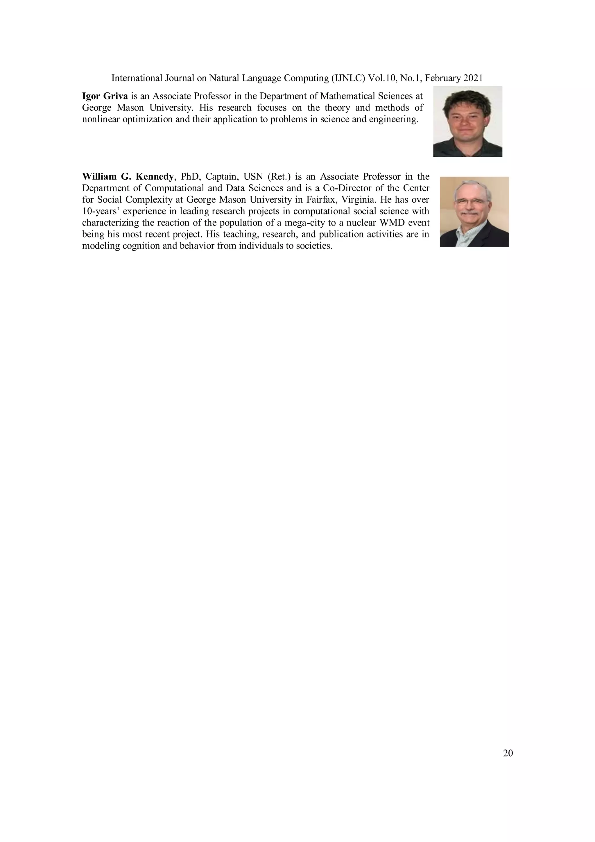 International Journal on Natural Language Computing (IJNLC) Vol.10, No.1, February 2021
20
Igor Griva is an Associate Professor in the Department of Mathematical Sciences at
George Mason University. His research focuses on the theory and methods of
nonlinear optimization and their application to problems in science and engineering.
William G. Kennedy, PhD, Captain, USN (Ret.) is an Associate Professor in the
Department of Computational and Data Sciences and is a Co-Director of the Center
for Social Complexity at George Mason University in Fairfax, Virginia. He has over
10-years’ experience in leading research projects in computational social science with
characterizing the reaction of the population of a mega-city to a nuclear WMD event
being his most recent project. His teaching, research, and publication activities are in
modeling cognition and behavior from individuals to societies.
 