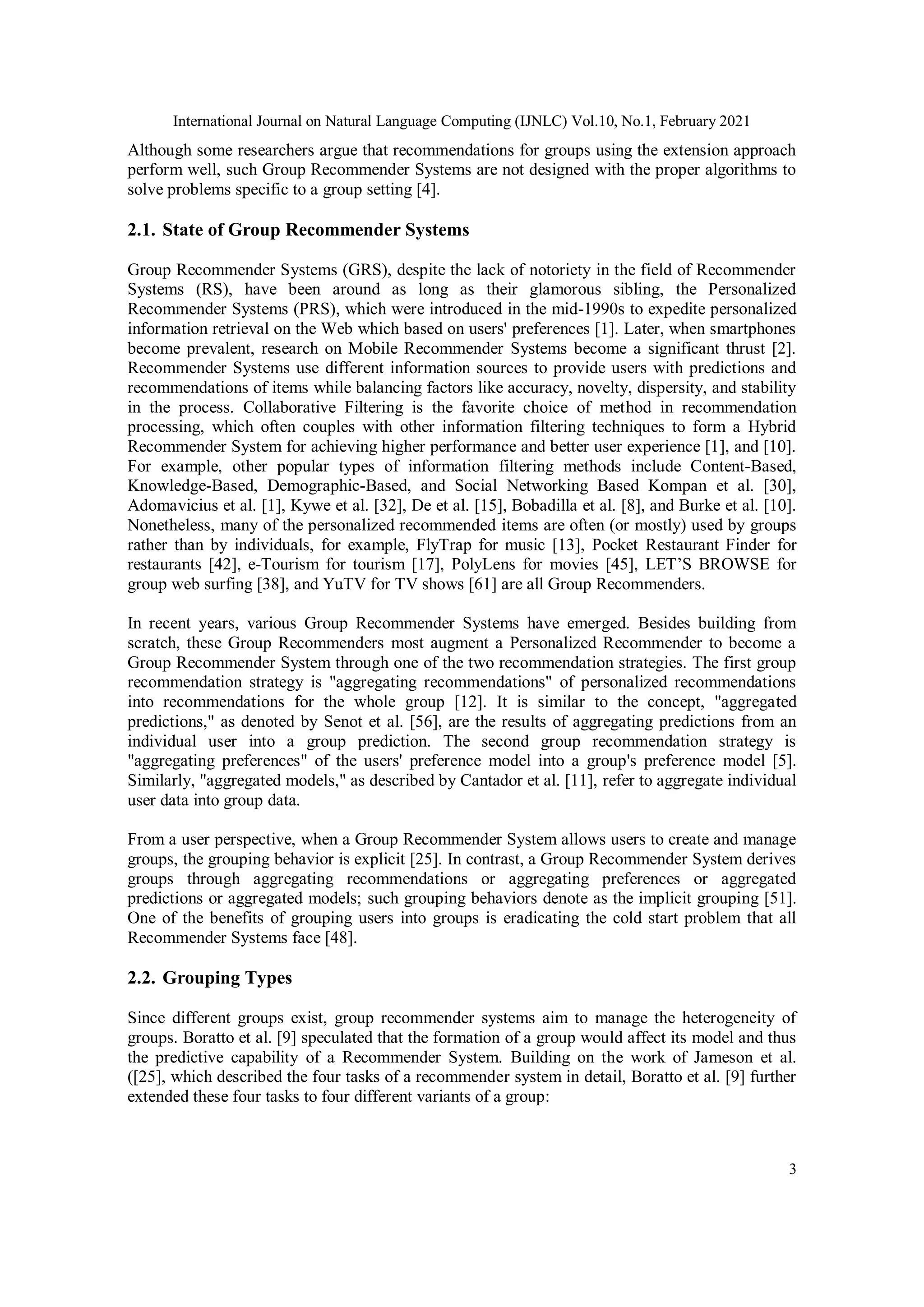 International Journal on Natural Language Computing (IJNLC) Vol.10, No.1, February 2021
3
Although some researchers argue that recommendations for groups using the extension approach
perform well, such Group Recommender Systems are not designed with the proper algorithms to
solve problems specific to a group setting [4].
2.1. State of Group Recommender Systems
Group Recommender Systems (GRS), despite the lack of notoriety in the field of Recommender
Systems (RS), have been around as long as their glamorous sibling, the Personalized
Recommender Systems (PRS), which were introduced in the mid-1990s to expedite personalized
information retrieval on the Web which based on users' preferences [1]. Later, when smartphones
become prevalent, research on Mobile Recommender Systems become a significant thrust [2].
Recommender Systems use different information sources to provide users with predictions and
recommendations of items while balancing factors like accuracy, novelty, dispersity, and stability
in the process. Collaborative Filtering is the favorite choice of method in recommendation
processing, which often couples with other information filtering techniques to form a Hybrid
Recommender System for achieving higher performance and better user experience [1], and [10].
For example, other popular types of information filtering methods include Content-Based,
Knowledge-Based, Demographic-Based, and Social Networking Based Kompan et al. [30],
Adomavicius et al. [1], Kywe et al. [32], De et al. [15], Bobadilla et al. [8], and Burke et al. [10].
Nonetheless, many of the personalized recommended items are often (or mostly) used by groups
rather than by individuals, for example, FlyTrap for music [13], Pocket Restaurant Finder for
restaurants [42], e-Tourism for tourism [17], PolyLens for movies [45], LET’S BROWSE for
group web surfing [38], and YuTV for TV shows [61] are all Group Recommenders.
In recent years, various Group Recommender Systems have emerged. Besides building from
scratch, these Group Recommenders most augment a Personalized Recommender to become a
Group Recommender System through one of the two recommendation strategies. The first group
recommendation strategy is "aggregating recommendations" of personalized recommendations
into recommendations for the whole group [12]. It is similar to the concept, "aggregated
predictions," as denoted by Senot et al. [56], are the results of aggregating predictions from an
individual user into a group prediction. The second group recommendation strategy is
"aggregating preferences" of the users' preference model into a group's preference model [5].
Similarly, "aggregated models," as described by Cantador et al. [11], refer to aggregate individual
user data into group data.
From a user perspective, when a Group Recommender System allows users to create and manage
groups, the grouping behavior is explicit [25]. In contrast, a Group Recommender System derives
groups through aggregating recommendations or aggregating preferences or aggregated
predictions or aggregated models; such grouping behaviors denote as the implicit grouping [51].
One of the benefits of grouping users into groups is eradicating the cold start problem that all
Recommender Systems face [48].
2.2. Grouping Types
Since different groups exist, group recommender systems aim to manage the heterogeneity of
groups. Boratto et al. [9] speculated that the formation of a group would affect its model and thus
the predictive capability of a Recommender System. Building on the work of Jameson et al.
([25], which described the four tasks of a recommender system in detail, Boratto et al. [9] further
extended these four tasks to four different variants of a group:
 