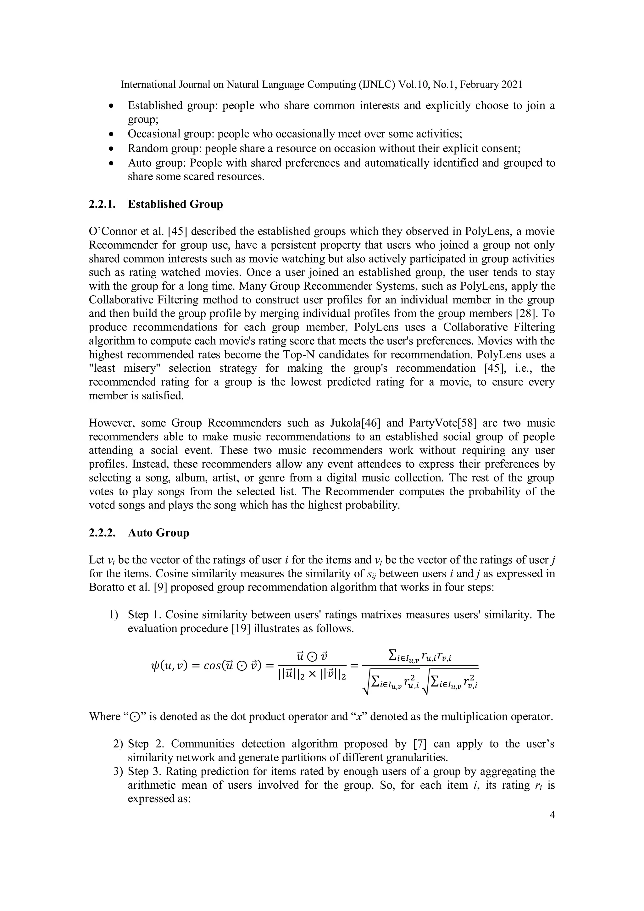 International Journal on Natural Language Computing (IJNLC) Vol.10, No.1, February 2021
4
 Established group: people who share common interests and explicitly choose to join a
group;
 Occasional group: people who occasionally meet over some activities;
 Random group: people share a resource on occasion without their explicit consent;
 Auto group: People with shared preferences and automatically identified and grouped to
share some scared resources.
2.2.1. Established Group
O’Connor et al. [45] described the established groups which they observed in PolyLens, a movie
Recommender for group use, have a persistent property that users who joined a group not only
shared common interests such as movie watching but also actively participated in group activities
such as rating watched movies. Once a user joined an established group, the user tends to stay
with the group for a long time. Many Group Recommender Systems, such as PolyLens, apply the
Collaborative Filtering method to construct user profiles for an individual member in the group
and then build the group profile by merging individual profiles from the group members [28]. To
produce recommendations for each group member, PolyLens uses a Collaborative Filtering
algorithm to compute each movie's rating score that meets the user's preferences. Movies with the
highest recommended rates become the Top-N candidates for recommendation. PolyLens uses a
"least misery" selection strategy for making the group's recommendation [45], i.e., the
recommended rating for a group is the lowest predicted rating for a movie, to ensure every
member is satisfied.
However, some Group Recommenders such as Jukola[46] and PartyVote[58] are two music
recommenders able to make music recommendations to an established social group of people
attending a social event. These two music recommenders work without requiring any user
profiles. Instead, these recommenders allow any event attendees to express their preferences by
selecting a song, album, artist, or genre from a digital music collection. The rest of the group
votes to play songs from the selected list. The Recommender computes the probability of the
voted songs and plays the song which has the highest probability.
2.2.2. Auto Group
Let vi be the vector of the ratings of user i for the items and vj be the vector of the ratings of user j
for the items. Cosine similarity measures the similarity of sij between users i and j as expressed in
Boratto et al. [9] proposed group recommendation algorithm that works in four steps:
1) Step 1. Cosine similarity between users' ratings matrixes measures users' similarity. The
evaluation procedure [19] illustrates as follows.
𝜓(𝑢, 𝑣) = 𝑐𝑜𝑠(𝑢
⃗ ⊙ 𝑣) =
𝑢
⃗ ⊙ 𝑣
||𝑢
⃗ ||2 × ||𝑣||2
=
∑ 𝑟𝑢,𝑖𝑟𝑣,𝑖
𝑖∈𝐼𝑢,𝑣
√∑ 𝑟𝑢,𝑖
2
𝑖∈𝐼𝑢,𝑣 √∑ 𝑟𝑣,𝑖
2
𝑖∈𝐼𝑢,𝑣
Where “⊙” is denoted as the dot product operator and “x” denoted as the multiplication operator.
2) Step 2. Communities detection algorithm proposed by [7] can apply to the user’s
similarity network and generate partitions of different granularities.
3) Step 3. Rating prediction for items rated by enough users of a group by aggregating the
arithmetic mean of users involved for the group. So, for each item i, its rating ri is
expressed as:
 