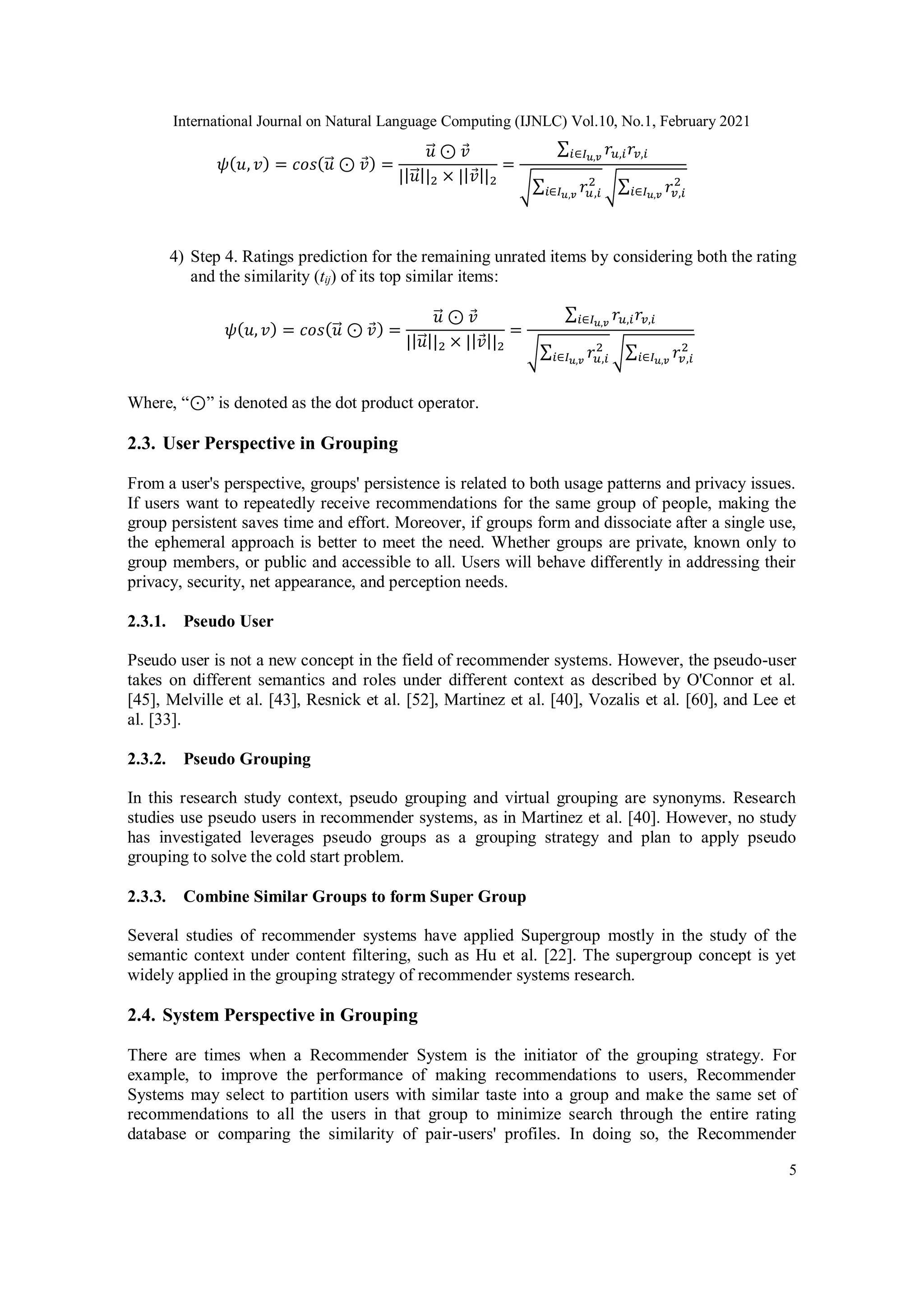 International Journal on Natural Language Computing (IJNLC) Vol.10, No.1, February 2021
5
𝜓(𝑢, 𝑣) = 𝑐𝑜𝑠(𝑢
⃗ ⊙ 𝑣) =
𝑢
⃗ ⊙ 𝑣
||𝑢
⃗ ||2 × ||𝑣||2
=
∑ 𝑟𝑢,𝑖𝑟𝑣,𝑖
𝑖∈𝐼𝑢,𝑣
√∑ 𝑟𝑢,𝑖
2
𝑖∈𝐼𝑢,𝑣 √∑ 𝑟𝑣,𝑖
2
𝑖∈𝐼𝑢,𝑣
4) Step 4. Ratings prediction for the remaining unrated items by considering both the rating
and the similarity (tij) of its top similar items:
𝜓(𝑢, 𝑣) = 𝑐𝑜𝑠(𝑢
⃗ ⊙ 𝑣) =
𝑢
⃗ ⊙ 𝑣
||𝑢
⃗ ||2 × ||𝑣||2
=
∑ 𝑟𝑢,𝑖𝑟𝑣,𝑖
𝑖∈𝐼𝑢,𝑣
√∑ 𝑟𝑢,𝑖
2
𝑖∈𝐼𝑢,𝑣 √∑ 𝑟𝑣,𝑖
2
𝑖∈𝐼𝑢,𝑣
Where, “⊙” is denoted as the dot product operator.
2.3. User Perspective in Grouping
From a user's perspective, groups' persistence is related to both usage patterns and privacy issues.
If users want to repeatedly receive recommendations for the same group of people, making the
group persistent saves time and effort. Moreover, if groups form and dissociate after a single use,
the ephemeral approach is better to meet the need. Whether groups are private, known only to
group members, or public and accessible to all. Users will behave differently in addressing their
privacy, security, net appearance, and perception needs.
2.3.1. Pseudo User
Pseudo user is not a new concept in the field of recommender systems. However, the pseudo-user
takes on different semantics and roles under different context as described by O'Connor et al.
[45], Melville et al. [43], Resnick et al. [52], Martinez et al. [40], Vozalis et al. [60], and Lee et
al. [33].
2.3.2. Pseudo Grouping
In this research study context, pseudo grouping and virtual grouping are synonyms. Research
studies use pseudo users in recommender systems, as in Martinez et al. [40]. However, no study
has investigated leverages pseudo groups as a grouping strategy and plan to apply pseudo
grouping to solve the cold start problem.
2.3.3. Combine Similar Groups to form Super Group
Several studies of recommender systems have applied Supergroup mostly in the study of the
semantic context under content filtering, such as Hu et al. [22]. The supergroup concept is yet
widely applied in the grouping strategy of recommender systems research.
2.4. System Perspective in Grouping
There are times when a Recommender System is the initiator of the grouping strategy. For
example, to improve the performance of making recommendations to users, Recommender
Systems may select to partition users with similar taste into a group and make the same set of
recommendations to all the users in that group to minimize search through the entire rating
database or comparing the similarity of pair-users' profiles. In doing so, the Recommender
 