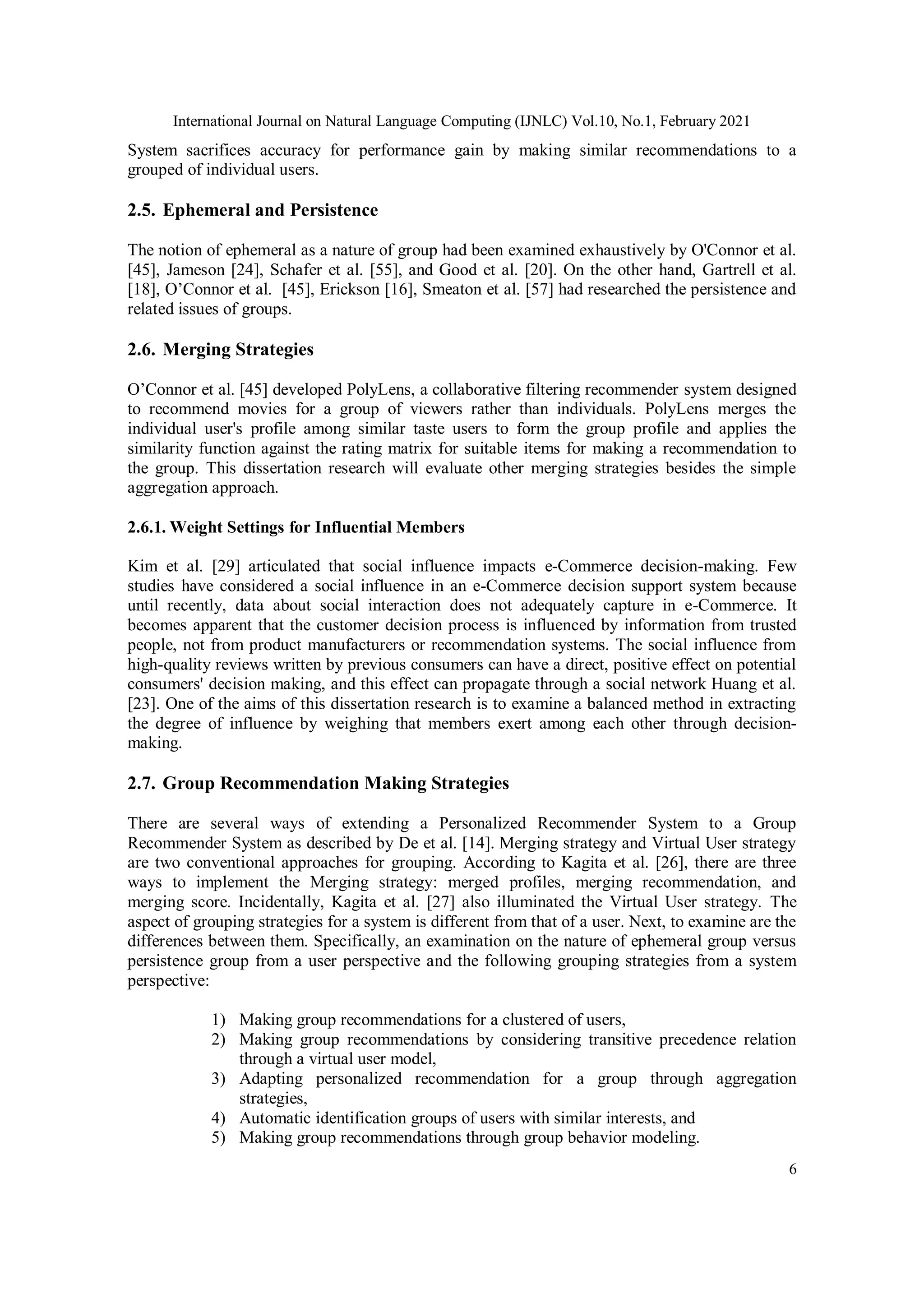 International Journal on Natural Language Computing (IJNLC) Vol.10, No.1, February 2021
6
System sacrifices accuracy for performance gain by making similar recommendations to a
grouped of individual users.
2.5. Ephemeral and Persistence
The notion of ephemeral as a nature of group had been examined exhaustively by O'Connor et al.
[45], Jameson [24], Schafer et al. [55], and Good et al. [20]. On the other hand, Gartrell et al.
[18], O’Connor et al. [45], Erickson [16], Smeaton et al. [57] had researched the persistence and
related issues of groups.
2.6. Merging Strategies
O’Connor et al. [45] developed PolyLens, a collaborative filtering recommender system designed
to recommend movies for a group of viewers rather than individuals. PolyLens merges the
individual user's profile among similar taste users to form the group profile and applies the
similarity function against the rating matrix for suitable items for making a recommendation to
the group. This dissertation research will evaluate other merging strategies besides the simple
aggregation approach.
2.6.1. Weight Settings for Influential Members
Kim et al. [29] articulated that social influence impacts e-Commerce decision-making. Few
studies have considered a social influence in an e-Commerce decision support system because
until recently, data about social interaction does not adequately capture in e-Commerce. It
becomes apparent that the customer decision process is influenced by information from trusted
people, not from product manufacturers or recommendation systems. The social influence from
high-quality reviews written by previous consumers can have a direct, positive effect on potential
consumers' decision making, and this effect can propagate through a social network Huang et al.
[23]. One of the aims of this dissertation research is to examine a balanced method in extracting
the degree of influence by weighing that members exert among each other through decision-
making.
2.7. Group Recommendation Making Strategies
There are several ways of extending a Personalized Recommender System to a Group
Recommender System as described by De et al. [14]. Merging strategy and Virtual User strategy
are two conventional approaches for grouping. According to Kagita et al. [26], there are three
ways to implement the Merging strategy: merged profiles, merging recommendation, and
merging score. Incidentally, Kagita et al. [27] also illuminated the Virtual User strategy. The
aspect of grouping strategies for a system is different from that of a user. Next, to examine are the
differences between them. Specifically, an examination on the nature of ephemeral group versus
persistence group from a user perspective and the following grouping strategies from a system
perspective:
1) Making group recommendations for a clustered of users,
2) Making group recommendations by considering transitive precedence relation
through a virtual user model,
3) Adapting personalized recommendation for a group through aggregation
strategies,
4) Automatic identification groups of users with similar interests, and
5) Making group recommendations through group behavior modeling.
 