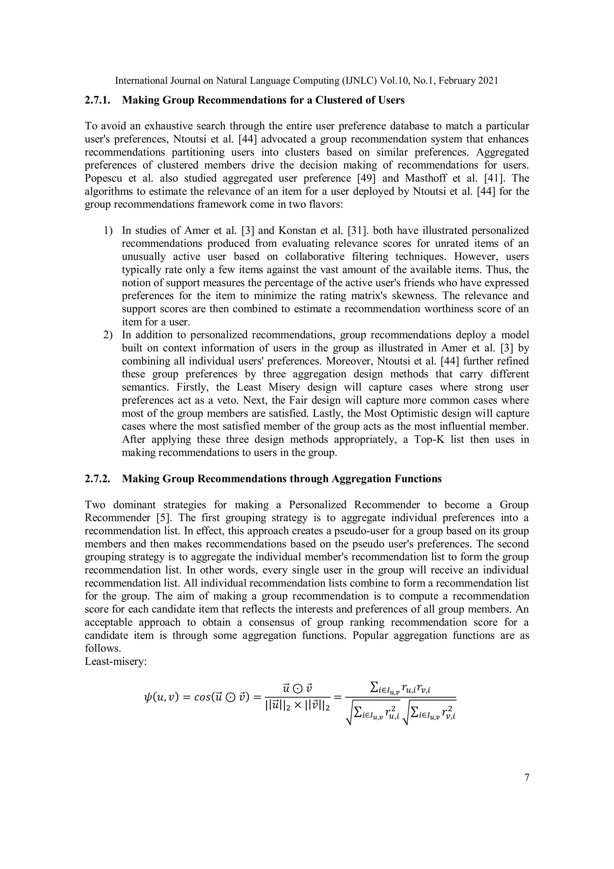 International Journal on Natural Language Computing (IJNLC) Vol.10, No.1, February 2021
7
2.7.1. Making Group Recommendations for a Clustered of Users
To avoid an exhaustive search through the entire user preference database to match a particular
user's preferences, Ntoutsi et al. [44] advocated a group recommendation system that enhances
recommendations partitioning users into clusters based on similar preferences. Aggregated
preferences of clustered members drive the decision making of recommendations for users.
Popescu et al. also studied aggregated user preference [49] and Masthoff et al. [41]. The
algorithms to estimate the relevance of an item for a user deployed by Ntoutsi et al. [44] for the
group recommendations framework come in two flavors:
1) In studies of Amer et al. [3] and Konstan et al. [31]. both have illustrated personalized
recommendations produced from evaluating relevance scores for unrated items of an
unusually active user based on collaborative filtering techniques. However, users
typically rate only a few items against the vast amount of the available items. Thus, the
notion of support measures the percentage of the active user's friends who have expressed
preferences for the item to minimize the rating matrix's skewness. The relevance and
support scores are then combined to estimate a recommendation worthiness score of an
item for a user.
2) In addition to personalized recommendations, group recommendations deploy a model
built on context information of users in the group as illustrated in Amer et al. [3] by
combining all individual users' preferences. Moreover, Ntoutsi et al. [44] further refined
these group preferences by three aggregation design methods that carry different
semantics. Firstly, the Least Misery design will capture cases where strong user
preferences act as a veto. Next, the Fair design will capture more common cases where
most of the group members are satisfied. Lastly, the Most Optimistic design will capture
cases where the most satisfied member of the group acts as the most influential member.
After applying these three design methods appropriately, a Top-K list then uses in
making recommendations to users in the group.
2.7.2. Making Group Recommendations through Aggregation Functions
Two dominant strategies for making a Personalized Recommender to become a Group
Recommender [5]. The first grouping strategy is to aggregate individual preferences into a
recommendation list. In effect, this approach creates a pseudo-user for a group based on its group
members and then makes recommendations based on the pseudo user's preferences. The second
grouping strategy is to aggregate the individual member's recommendation list to form the group
recommendation list. In other words, every single user in the group will receive an individual
recommendation list. All individual recommendation lists combine to form a recommendation list
for the group. The aim of making a group recommendation is to compute a recommendation
score for each candidate item that reflects the interests and preferences of all group members. An
acceptable approach to obtain a consensus of group ranking recommendation score for a
candidate item is through some aggregation functions. Popular aggregation functions are as
follows.
Least-misery:
𝜓(𝑢, 𝑣) = 𝑐𝑜𝑠(𝑢
⃗ ⊙ 𝑣) =
𝑢
⃗ ⊙ 𝑣
||𝑢
⃗ ||2 × ||𝑣||2
=
∑ 𝑟𝑢,𝑖𝑟𝑣,𝑖
𝑖∈𝐼𝑢,𝑣
√∑ 𝑟𝑢,𝑖
2
𝑖∈𝐼𝑢,𝑣 √∑ 𝑟𝑣,𝑖
2
𝑖∈𝐼𝑢,𝑣
 