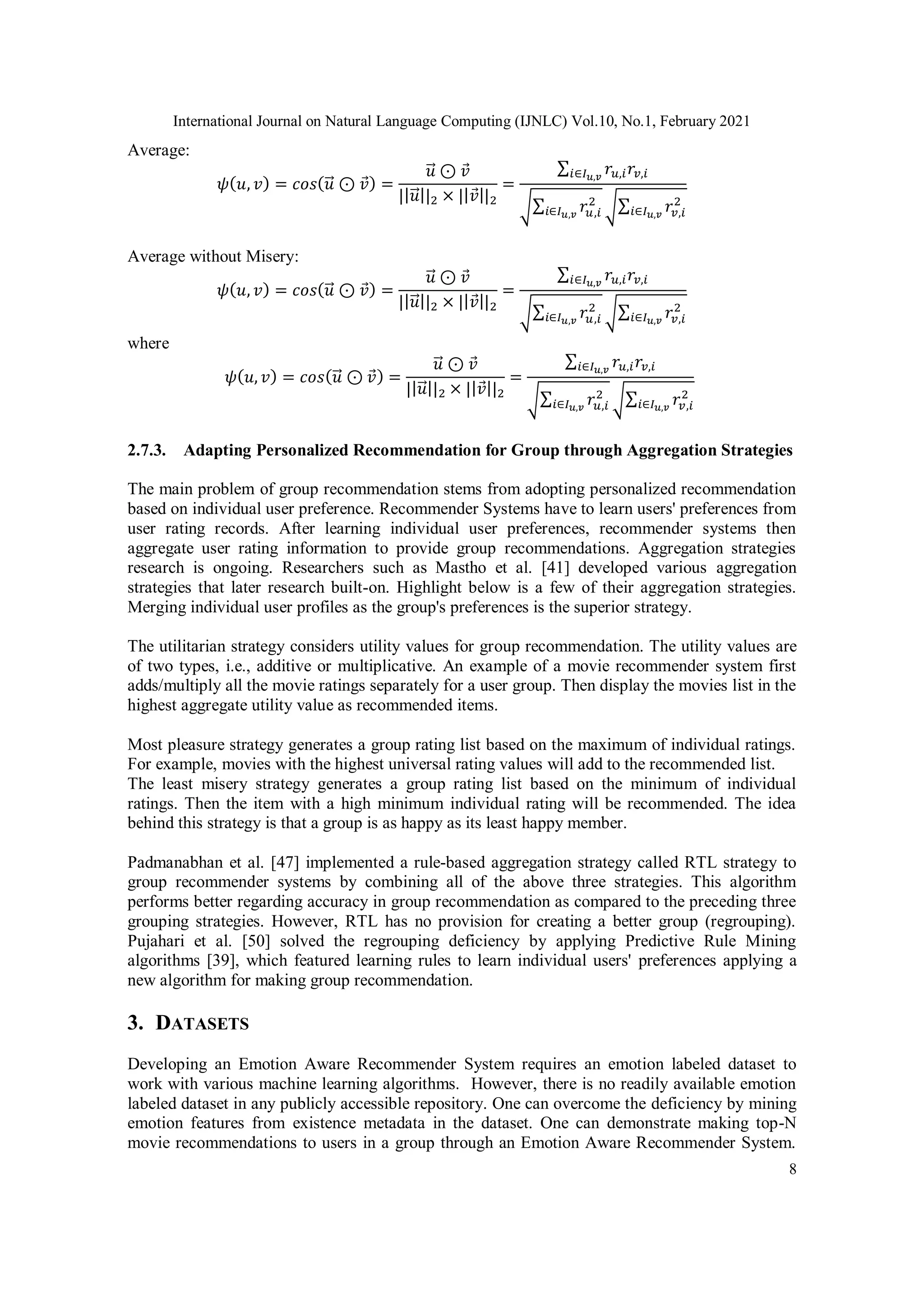 International Journal on Natural Language Computing (IJNLC) Vol.10, No.1, February 2021
8
Average:
𝜓(𝑢, 𝑣) = 𝑐𝑜𝑠(𝑢
⃗ ⊙ 𝑣) =
𝑢
⃗ ⊙ 𝑣
||𝑢
⃗ ||2 × ||𝑣||2
=
∑ 𝑟𝑢,𝑖𝑟𝑣,𝑖
𝑖∈𝐼𝑢,𝑣
√∑ 𝑟𝑢,𝑖
2
𝑖∈𝐼𝑢,𝑣 √∑ 𝑟𝑣,𝑖
2
𝑖∈𝐼𝑢,𝑣
Average without Misery:
𝜓(𝑢, 𝑣) = 𝑐𝑜𝑠(𝑢
⃗ ⊙ 𝑣) =
𝑢
⃗ ⊙ 𝑣
||𝑢
⃗ ||2 × ||𝑣||2
=
∑ 𝑟𝑢,𝑖𝑟𝑣,𝑖
𝑖∈𝐼𝑢,𝑣
√∑ 𝑟𝑢,𝑖
2
𝑖∈𝐼𝑢,𝑣 √∑ 𝑟𝑣,𝑖
2
𝑖∈𝐼𝑢,𝑣
where
𝜓(𝑢, 𝑣) = 𝑐𝑜𝑠(𝑢
⃗ ⊙ 𝑣) =
𝑢
⃗ ⊙ 𝑣
||𝑢
⃗ ||2 × ||𝑣||2
=
∑ 𝑟𝑢,𝑖𝑟𝑣,𝑖
𝑖∈𝐼𝑢,𝑣
√∑ 𝑟𝑢,𝑖
2
𝑖∈𝐼𝑢,𝑣 √∑ 𝑟𝑣,𝑖
2
𝑖∈𝐼𝑢,𝑣
2.7.3. Adapting Personalized Recommendation for Group through Aggregation Strategies
The main problem of group recommendation stems from adopting personalized recommendation
based on individual user preference. Recommender Systems have to learn users' preferences from
user rating records. After learning individual user preferences, recommender systems then
aggregate user rating information to provide group recommendations. Aggregation strategies
research is ongoing. Researchers such as Mastho et al. [41] developed various aggregation
strategies that later research built-on. Highlight below is a few of their aggregation strategies.
Merging individual user profiles as the group's preferences is the superior strategy.
The utilitarian strategy considers utility values for group recommendation. The utility values are
of two types, i.e., additive or multiplicative. An example of a movie recommender system first
adds/multiply all the movie ratings separately for a user group. Then display the movies list in the
highest aggregate utility value as recommended items.
Most pleasure strategy generates a group rating list based on the maximum of individual ratings.
For example, movies with the highest universal rating values will add to the recommended list.
The least misery strategy generates a group rating list based on the minimum of individual
ratings. Then the item with a high minimum individual rating will be recommended. The idea
behind this strategy is that a group is as happy as its least happy member.
Padmanabhan et al. [47] implemented a rule-based aggregation strategy called RTL strategy to
group recommender systems by combining all of the above three strategies. This algorithm
performs better regarding accuracy in group recommendation as compared to the preceding three
grouping strategies. However, RTL has no provision for creating a better group (regrouping).
Pujahari et al. [50] solved the regrouping deficiency by applying Predictive Rule Mining
algorithms [39], which featured learning rules to learn individual users' preferences applying a
new algorithm for making group recommendation.
3. DATASETS
Developing an Emotion Aware Recommender System requires an emotion labeled dataset to
work with various machine learning algorithms. However, there is no readily available emotion
labeled dataset in any publicly accessible repository. One can overcome the deficiency by mining
emotion features from existence metadata in the dataset. One can demonstrate making top-N
movie recommendations to users in a group through an Emotion Aware Recommender System.
 