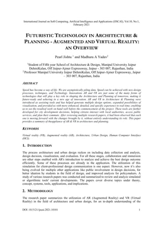International Journal on Soft Computing, Artificial Intelligence and Applications (IJSCAI), Vol.10, No.1,
February 2021
DOI :10.5121/ijscai.2021.10101 1
FUTURISTIC TECHNOLOGY IN ARCHITECTURE &
PLANNING - AUGMENTED AND VIRTUAL REALITY:
AN OVERVIEW
Pearl Jishtu 1
and Madhura A Yadav2
1
Student of Fifth year School of Architecture & Design, Manipal University Jaipur
DehmiKalan, Off Jaipur-Ajmer Expressway, Jaipur - 303 007, Rajasthan, India
2
Professor Manipal University Jaipur DehmiKalan, Off Jaipur-Ajmer Expressway, Jaipur
– 303 007, Rajasthan, India
ABSTRACT
Speed has become a way of life. We are asymptotically piling data. Speed can be achieved with new design
processes, techniques, and Technology. Innovations AR and VR are just some of the many forms of
technologies that will play a key role in shaping the Architecture and Planning of tomorrow, making it
future-ready and ushering in a new age of innovation. AR and VR in Architecture & Planning were
introduced as assisting tools and has helped generate multiple design options, expanded possibilities of
visualization, and provided us with more enhanced, detailed, and specific experience in real-time; enabling
us to see the resultsof work on hand well before the commencement of the project. These tools are further
developed for city development decisions, helping citizens interact with local authorities, access public
services, and plan their commute. After reviewing multiple research papers, it had been observed that each
one is moving forward with the changes brought by it, without entirely understanding its role. This paper
provides a summary of theappliance of AR & VR in architecture and planning.
KEYWORDS
Virtual reality (VR), Augmented reality (AR), Architecture, Urban Design, Human Computer Interface
(HCI).
1. INTRODUCTION
The process architecture and urban design reckon on including data collection and analysis,
design decision, visualization, and evaluation. For all these stages, collaboration and immersion
are other steps enabled with AR's introduction to analyze and achieve the best design outcome
efficiently. Some of these processes are already in the application. The utilization of this
simulation for client-professional design communication is one aspect. However, now it’s also
being evolved for multiple other applications like public involvement in design decisions, for
better ideation by students in the field of design, and improved analysis for policymakers. A
study of various research papers was conducted and summarized to review and analyze simulated
or algorithmic tools' current developments. The papers cover diverse topics under theory,
concept, systems, tools, applications, and implications.
2. METHODOLOGY
The research paper summarizes the utilization of AR (Augmented Reality) and VR (Virtual
Reality) in the field of architecture and urban design, for an in-depth understanding of the
 