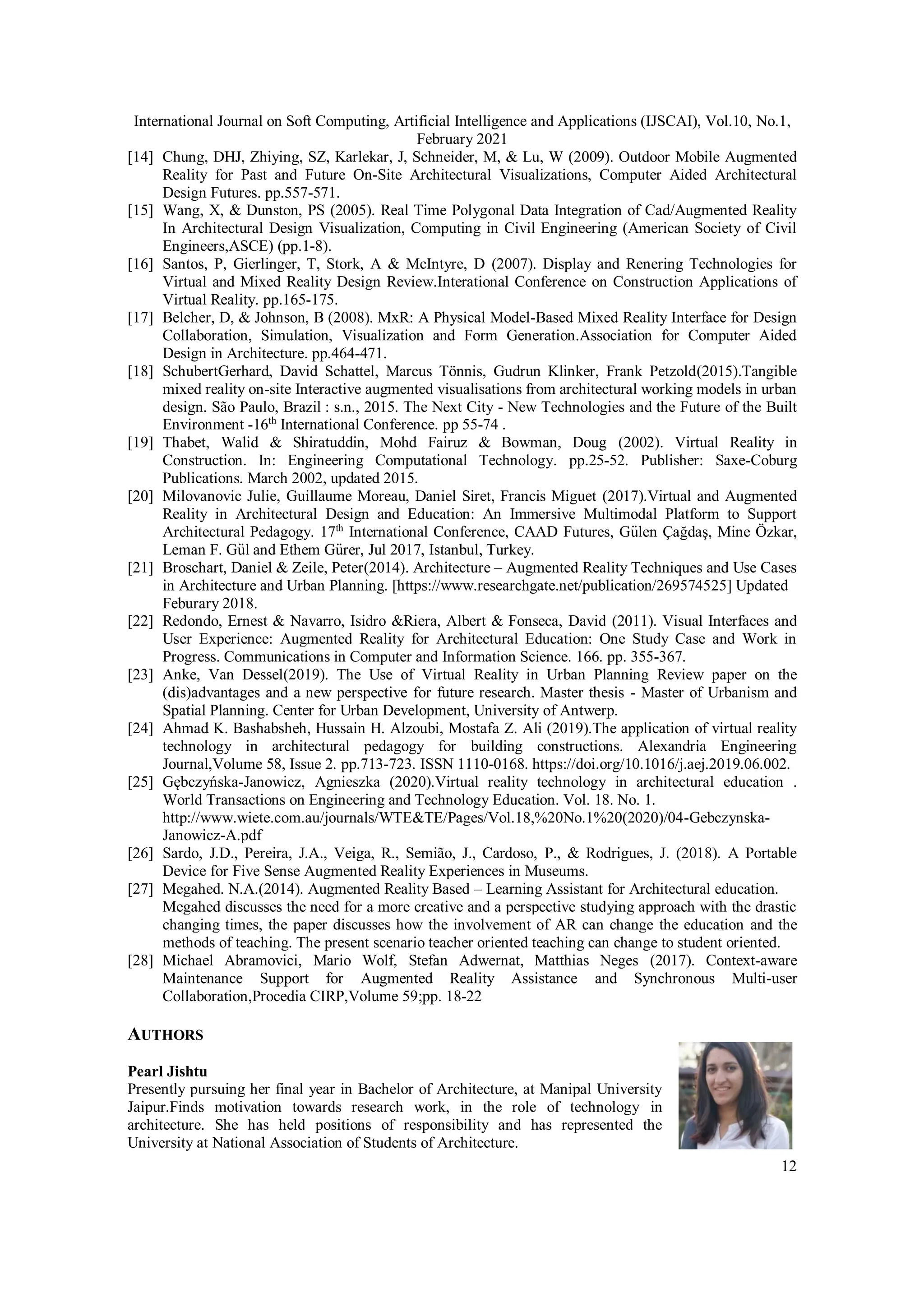 International Journal on Soft Computing, Artificial Intelligence and Applications (IJSCAI), Vol.10, No.1,
February 2021
12
[14] Chung, DHJ, Zhiying, SZ, Karlekar, J, Schneider, M, & Lu, W (2009). Outdoor Mobile Augmented
Reality for Past and Future On-Site Architectural Visualizations, Computer Aided Architectural
Design Futures. pp.557-571.
[15] Wang, X, & Dunston, PS (2005). Real Time Polygonal Data Integration of Cad/Augmented Reality
In Architectural Design Visualization, Computing in Civil Engineering (American Society of Civil
Engineers,ASCE) (pp.1-8).
[16] Santos, P, Gierlinger, T, Stork, A & McIntyre, D (2007). Display and Renering Technologies for
Virtual and Mixed Reality Design Review.Interational Conference on Construction Applications of
Virtual Reality. pp.165-175.
[17] Belcher, D, & Johnson, B (2008). MxR: A Physical Model-Based Mixed Reality Interface for Design
Collaboration, Simulation, Visualization and Form Generation.Association for Computer Aided
Design in Architecture. pp.464-471.
[18] SchubertGerhard, David Schattel, Marcus Tönnis, Gudrun Klinker, Frank Petzold(2015).Tangible
mixed reality on-site Interactive augmented visualisations from architectural working models in urban
design. São Paulo, Brazil : s.n., 2015. The Next City - New Technologies and the Future of the Built
Environment -16th
International Conference. pp 55-74 .
[19] Thabet, Walid & Shiratuddin, Mohd Fairuz & Bowman, Doug (2002). Virtual Reality in
Construction. In: Engineering Computational Technology. pp.25-52. Publisher: Saxe-Coburg
Publications. March 2002, updated 2015.
[20] Milovanovic Julie, Guillaume Moreau, Daniel Siret, Francis Miguet (2017).Virtual and Augmented
Reality in Architectural Design and Education: An Immersive Multimodal Platform to Support
Architectural Pedagogy. 17th
International Conference, CAAD Futures, Gu
̈ len Çağdaş, Mine Özkar,
Leman F. Gu
̈ l and Ethem Gu
̈ rer, Jul 2017, Istanbul, Turkey.
[21] Broschart, Daniel & Zeile, Peter(2014). Architecture – Augmented Reality Techniques and Use Cases
in Architecture and Urban Planning. [https://www.researchgate.net/publication/269574525] Updated
Feburary 2018.
[22] Redondo, Ernest & Navarro, Isidro &Riera, Albert & Fonseca, David (2011). Visual Interfaces and
User Experience: Augmented Reality for Architectural Education: One Study Case and Work in
Progress. Communications in Computer and Information Science. 166. pp. 355-367.
[23] Anke, Van Dessel(2019). The Use of Virtual Reality in Urban Planning Review paper on the
(dis)advantages and a new perspective for future research. Master thesis - Master of Urbanism and
Spatial Planning. Center for Urban Development, University of Antwerp.
[24] Ahmad K. Bashabsheh, Hussain H. Alzoubi, Mostafa Z. Ali (2019).The application of virtual reality
technology in architectural pedagogy for building constructions. Alexandria Engineering
Journal,Volume 58, Issue 2. pp.713-723. ISSN 1110-0168. https://doi.org/10.1016/j.aej.2019.06.002.
[25] Gębczyńska-Janowicz, Agnieszka (2020).Virtual reality technology in architectural education .
World Transactions on Engineering and Technology Education. Vol. 18. No. 1.
http://www.wiete.com.au/journals/WTE&TE/Pages/Vol.18,%20No.1%20(2020)/04-Gebczynska-
Janowicz-A.pdf
[26] Sardo, J.D., Pereira, J.A., Veiga, R., Semião, J., Cardoso, P., & Rodrigues, J. (2018). A Portable
Device for Five Sense Augmented Reality Experiences in Museums.
[27] Megahed. N.A.(2014). Augmented Reality Based – Learning Assistant for Architectural education.
Megahed discusses the need for a more creative and a perspective studying approach with the drastic
changing times, the paper discusses how the involvement of AR can change the education and the
methods of teaching. The present scenario teacher oriented teaching can change to student oriented.
[28] Michael Abramovici, Mario Wolf, Stefan Adwernat, Matthias Neges (2017). Context-aware
Maintenance Support for Augmented Reality Assistance and Synchronous Multi-user
Collaboration,Procedia CIRP,Volume 59;pp. 18-22
AUTHORS
Pearl Jishtu
Presently pursuing her final year in Bachelor of Architecture, at Manipal University
Jaipur.Finds motivation towards research work, in the role of technology in
architecture. She has held positions of responsibility and has represented the
University at National Association of Students of Architecture.
 