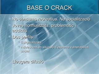 BASE O CRACKBASE O CRACK
 No consums recreatius. No socialitzacióNo consums recreatius. No socialització
 Joves normalitzats, problemàtic iJoves normalitzats, problemàtic i
addictiuaddictiu
 Dos perfils:Dos perfils:
 EstigmatitzatsEstigmatitzats
 Adolescent en situació d’extrema vulnerabilitatAdolescent en situació d’extrema vulnerabilitat
socialsocial
 Lleugera difusióLleugera difusió
 