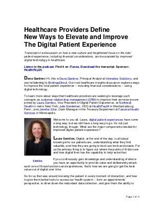 Page 1 of 11
Healthcare Providers Define
New Ways to Elevate and Improve
The Digital Patient Experience
Transcript of a discussion on how a new culture and heightened focus on the total
patient experience, including financial considerations, can be assisted by improved
digital technology in healthcare.
Listen to the podcast. Find it on iTunes. Download the transcript. Sponsor:
HealthPay24.
Dana Gardner: Hi, this is Dana Gardner, Principal Analyst at Interarbor Solutions, and
you’re listening to BriefingsDirect. Our next healthcare insights discussion explores ways
to improve the total patient experience -- including financial considerations -- using
digital technology.
To learn more about ways that healthcare providers are seeking to leverage such
concepts as customer relationship management (CRM) to improve their services we are
joined by Laura Semlies, Vice President of Digital Patient Experience, at Northwell
Health in metro New York; Julie Gerdeman, CEO at HealthPay24 in Mechanicsburg,
Penn., and Jennifer Erler, Cash Manager in the Treasury Department at Fairview Health
Services in Minneapolis.
Welcome to you all. Laura, digital patient experiences have come
a long way, but we still have a long way to go. It’s not just
technology, though. What are the major components needed for
improved digital patient experience?
Laura Semlies: Digital, at the end of the day, is all about
knowing who our patients are, understanding what they find
valuable, and how they are going to best use tools and assets. For
us the primary thing is to figure out where the points of friction are
and how digital then has the capability to help solve that.
If you continuously gain knowledge and understanding of where
you have an opportunity to provide value and deliberately attack
each one of those functions and experiences, that’s how we are going to get the best
value out of digital over time.
So for us that was around knowing the patient in every moment of interaction, and how
to give them better tools to access our health system -- from an appointments’
perspective, to drive down the redundant data collection, and give them the ability to
Semlies
 