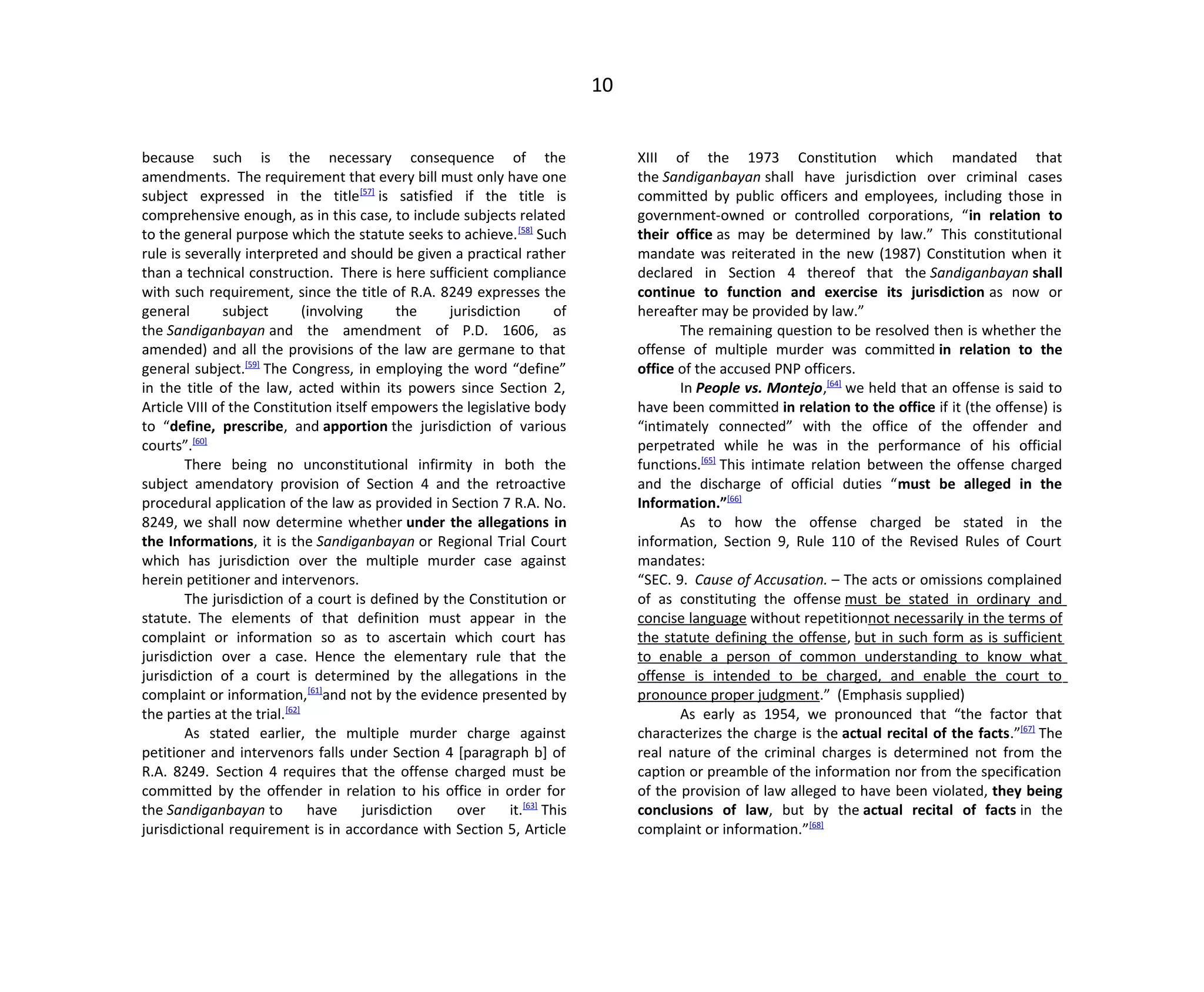 10
because such is the necessary consequence of the
amendments. The requirement that every bill must only have one
subject expressed in the title[57]
is satisfied if the title is
comprehensive enough, as in this case, to include subjects related
to the general purpose which the statute seeks to achieve.[58]
Such
rule is severally interpreted and should be given a practical rather
than a technical construction. There is here sufficient compliance
with such requirement, since the title of R.A. 8249 expresses the
general subject (involving the jurisdiction of
the Sandiganbayan and the amendment of P.D. 1606, as
amended) and all the provisions of the law are germane to that
general subject.[59]
The Congress, in employing the word “define”
in the title of the law, acted within its powers since Section 2,
Article VIII of the Constitution itself empowers the legislative body
to “define, prescribe, and apportion the jurisdiction of various
courts”.[60]
There being no unconstitutional infirmity in both the
subject amendatory provision of Section 4 and the retroactive
procedural application of the law as provided in Section 7 R.A. No.
8249, we shall now determine whether under the allegations in
the Informations, it is the Sandiganbayan or Regional Trial Court
which has jurisdiction over the multiple murder case against
herein petitioner and intervenors.
The jurisdiction of a court is defined by the Constitution or
statute. The elements of that definition must appear in the
complaint or information so as to ascertain which court has
jurisdiction over a case. Hence the elementary rule that the
jurisdiction of a court is determined by the allegations in the
complaint or information,[61]
and not by the evidence presented by
the parties at the trial.[62]
As stated earlier, the multiple murder charge against
petitioner and intervenors falls under Section 4 [paragraph b] of
R.A. 8249. Section 4 requires that the offense charged must be
committed by the offender in relation to his office in order for
the Sandiganbayan to have jurisdiction over it.[63]
This
jurisdictional requirement is in accordance with Section 5, Article
XIII of the 1973 Constitution which mandated that
the Sandiganbayan shall have jurisdiction over criminal cases
committed by public officers and employees, including those in
government-owned or controlled corporations, “in relation to
their office as may be determined by law.” This constitutional
mandate was reiterated in the new (1987) Constitution when it
declared in Section 4 thereof that the Sandiganbayan shall
continue to function and exercise its jurisdiction as now or
hereafter may be provided by law.”
The remaining question to be resolved then is whether the
offense of multiple murder was committed in relation to the
office of the accused PNP officers.
In People vs. Montejo,[64]
we held that an offense is said to
have been committed in relation to the office if it (the offense) is
“intimately connected” with the office of the offender and
perpetrated while he was in the performance of his official
functions.[65]
This intimate relation between the offense charged
and the discharge of official duties “must be alleged in the
Information.”[66]
As to how the offense charged be stated in the
information, Section 9, Rule 110 of the Revised Rules of Court
mandates:
“SEC. 9. Cause of Accusation. – The acts or omissions complained
of as constituting the offense must be stated in ordinary and
concise language without repetitionnot necessarily in the terms of
the statute defining the offense, but in such form as is sufficient
to enable a person of common understanding to know what
offense is intended to be charged, and enable the court to
pronounce proper judgment.” (Emphasis supplied)
As early as 1954, we pronounced that “the factor that
characterizes the charge is the actual recital of the facts.”[67]
The
real nature of the criminal charges is determined not from the
caption or preamble of the information nor from the specification
of the provision of law alleged to have been violated, they being
conclusions of law, but by the actual recital of facts in the
complaint or information.”[68]
 