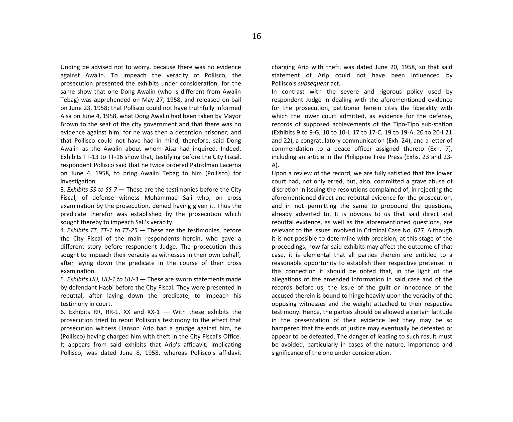 16
Unding be advised not to worry, because there was no evidence
against Awalin. To impeach the veracity of Pollisco, the
prosecution presented the exhibits under consideration, for the
same show that one Dong Awalin (who is different from Awalin
Tebag) was apprehended on May 27, 1958, and released on bail
on June 23, 1958; that Pollisco could not have truthfully informed
Aisa on June 4, 1958, what Dong Awalin had been taken by Mayor
Brown to the seat of the city government and that there was no
evidence against him; for he was then a detention prisoner; and
that Pollisco could not have had in mind, therefore, said Dong
Awalin as the Awalin about whom Aisa had inquired. Indeed,
Exhibits TT-13 to TT-16 show that, testifying before the City Fiscal,
respondent Pollisco said that he twice ordered Patrolman Lacerna
on June 4, 1958, to bring Awalin Tebag to him (Pollisco) for
investigation.
3. Exhibits SS to SS-7 — These are the testimonies before the City
Fiscal, of defense witness Mohammad Sali who, on cross
examination by the prosecution, denied having given it. Thus the
predicate therefor was established by the prosecution which
sought thereby to impeach Sali's veracity.
4. Exhibits TT, TT-1 to TT-25 — These are the testimonies, before
the City Fiscal of the main respondents herein, who gave a
different story before respondent Judge. The prosecution thus
sought to impeach their veracity as witnesses in their own behalf,
after laying down the predicate in the course of their cross
examination.
5. Exhibits UU, UU-1 to UU-3 — These are sworn statements made
by defendant Hasbi before the City Fiscal. They were presented in
rebuttal, after laying down the predicate, to impeach his
testimony in court.
6. Exhibits RR, RR-1, XX and XX-1 — With these exhibits the
prosecution tried to rebut Pollisco's testimony to the effect that
prosecution witness Lianson Arip had a grudge against him, he
(Pollisco) having charged him with theft in the City Fiscal's Office.
It appears from said exhibits that Arip's affidavit, implicating
Pollisco, was dated June 8, 1958, whereas Pollisco's affidavit
charging Arip with theft, was dated June 20, 1958, so that said
statement of Arip could not have been influenced by
Pollisco's subsequent act.
In contrast with the severe and rigorous policy used by
respondent Judge in dealing with the aforementioned evidence
for the prosecution, petitioner herein cites the liberality with
which the lower court admitted, as evidence for the defense,
records of supposed achievements of the Tipo-Tipo sub-station
(Exhibits 9 to 9-G, 10 to 10-I, 17 to 17-C, 19 to 19-A, 20 to 20-I 21
and 22), a congratulatory communication (Exh. 24), and a letter of
commendation to a peace officer assigned thereto (Exh. 7),
including an article in the Philippine Free Press (Exhs. 23 and 23-
A).
Upon a review of the record, we are fully satisfied that the lower
court had, not only erred, but, also, committed a grave abuse of
discretion in issuing the resolutions complained of, in rejecting the
aforementioned direct and rebuttal evidence for the prosecution,
and in not permitting the same to propound the questions,
already adverted to. It is obvious to us that said direct and
rebuttal evidence, as well as the aforementioned questions, are
relevant to the issues involved in Criminal Case No. 627. Although
it is not possible to determine with precision, at this stage of the
proceedings, how far said exhibits may affect the outcome of that
case, it is elemental that all parties therein are entitled to a
reasonable opportunity to establish their respective pretense. In
this connection it should be noted that, in the light of the
allegations of the amended information in said case and of the
records before us, the issue of the guilt or innocence of the
accused therein is bound to hinge heavily upon the veracity of the
opposing witnesses and the weight attached to their respective
testimony. Hence, the parties should be allowed a certain latitude
in the presentation of their evidence lest they may be so
hampered that the ends of justice may eventually be defeated or
appear to be defeated. The danger of leading to such result must
be avoided, particularly in cases of the nature, importance and
significance of the one under consideration.
 