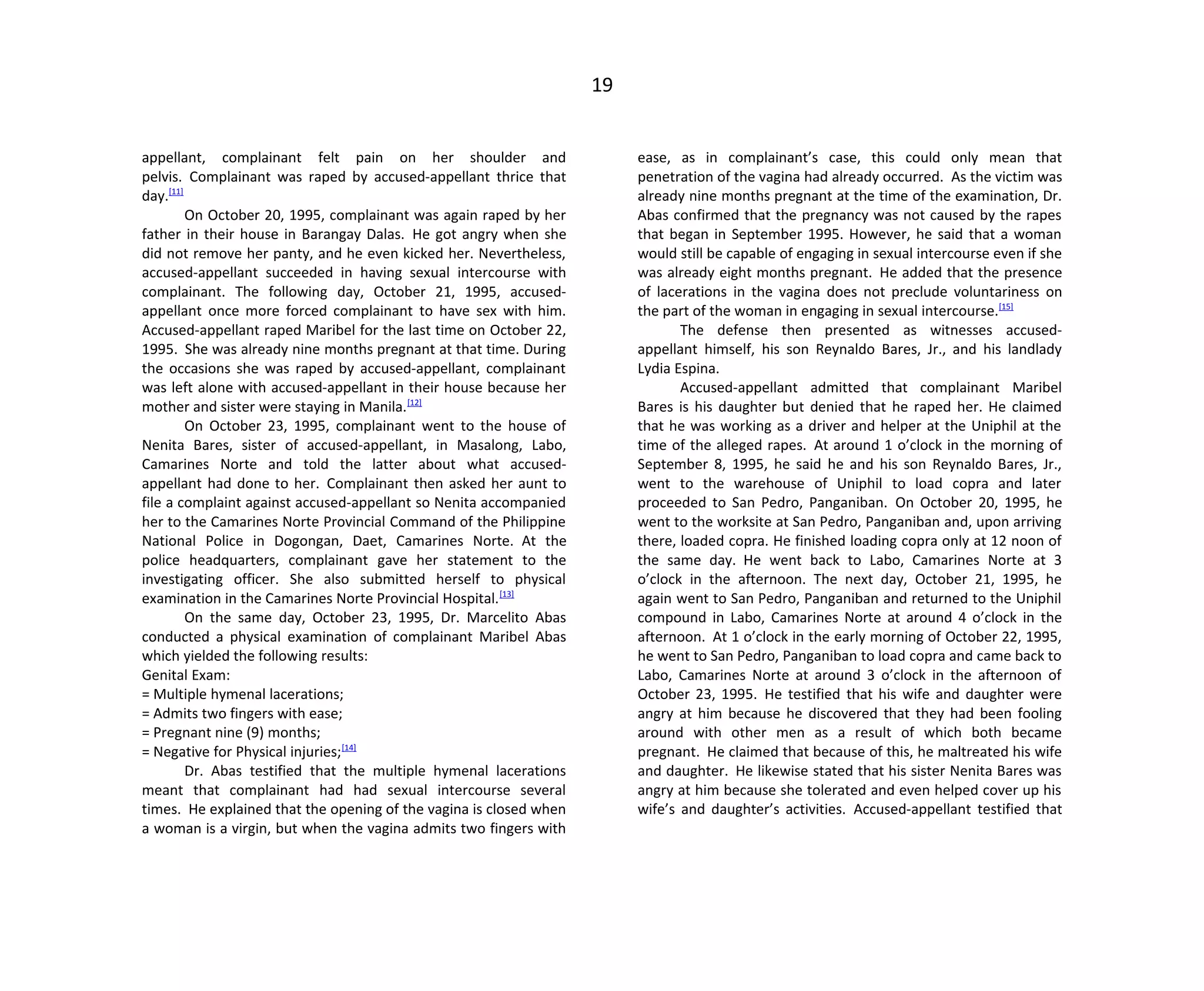 19
appellant, complainant felt pain on her shoulder and
pelvis. Complainant was raped by accused-appellant thrice that
day.[11]
On October 20, 1995, complainant was again raped by her
father in their house in Barangay Dalas. He got angry when she
did not remove her panty, and he even kicked her. Nevertheless,
accused-appellant succeeded in having sexual intercourse with
complainant. The following day, October 21, 1995, accused-
appellant once more forced complainant to have sex with him.
Accused-appellant raped Maribel for the last time on October 22,
1995. She was already nine months pregnant at that time. During
the occasions she was raped by accused-appellant, complainant
was left alone with accused-appellant in their house because her
mother and sister were staying in Manila.[12]
On October 23, 1995, complainant went to the house of
Nenita Bares, sister of accused-appellant, in Masalong, Labo,
Camarines Norte and told the latter about what accused-
appellant had done to her. Complainant then asked her aunt to
file a complaint against accused-appellant so Nenita accompanied
her to the Camarines Norte Provincial Command of the Philippine
National Police in Dogongan, Daet, Camarines Norte. At the
police headquarters, complainant gave her statement to the
investigating officer. She also submitted herself to physical
examination in the Camarines Norte Provincial Hospital.[13]
On the same day, October 23, 1995, Dr. Marcelito Abas
conducted a physical examination of complainant Maribel Abas
which yielded the following results:
Genital Exam:
= Multiple hymenal lacerations;
= Admits two fingers with ease;
= Pregnant nine (9) months;
= Negative for Physical injuries;[14]
Dr. Abas testified that the multiple hymenal lacerations
meant that complainant had had sexual intercourse several
times. He explained that the opening of the vagina is closed when
a woman is a virgin, but when the vagina admits two fingers with
ease, as in complainant’s case, this could only mean that
penetration of the vagina had already occurred. As the victim was
already nine months pregnant at the time of the examination, Dr.
Abas confirmed that the pregnancy was not caused by the rapes
that began in September 1995. However, he said that a woman
would still be capable of engaging in sexual intercourse even if she
was already eight months pregnant. He added that the presence
of lacerations in the vagina does not preclude voluntariness on
the part of the woman in engaging in sexual intercourse.[15]
The defense then presented as witnesses accused-
appellant himself, his son Reynaldo Bares, Jr., and his landlady
Lydia Espina.
Accused-appellant admitted that complainant Maribel
Bares is his daughter but denied that he raped her. He claimed
that he was working as a driver and helper at the Uniphil at the
time of the alleged rapes. At around 1 o’clock in the morning of
September 8, 1995, he said he and his son Reynaldo Bares, Jr.,
went to the warehouse of Uniphil to load copra and later
proceeded to San Pedro, Panganiban. On October 20, 1995, he
went to the worksite at San Pedro, Panganiban and, upon arriving
there, loaded copra. He finished loading copra only at 12 noon of
the same day. He went back to Labo, Camarines Norte at 3
o’clock in the afternoon. The next day, October 21, 1995, he
again went to San Pedro, Panganiban and returned to the Uniphil
compound in Labo, Camarines Norte at around 4 o’clock in the
afternoon. At 1 o’clock in the early morning of October 22, 1995,
he went to San Pedro, Panganiban to load copra and came back to
Labo, Camarines Norte at around 3 o’clock in the afternoon of
October 23, 1995. He testified that his wife and daughter were
angry at him because he discovered that they had been fooling
around with other men as a result of which both became
pregnant. He claimed that because of this, he maltreated his wife
and daughter. He likewise stated that his sister Nenita Bares was
angry at him because she tolerated and even helped cover up his
wife’s and daughter’s activities. Accused-appellant testified that
 