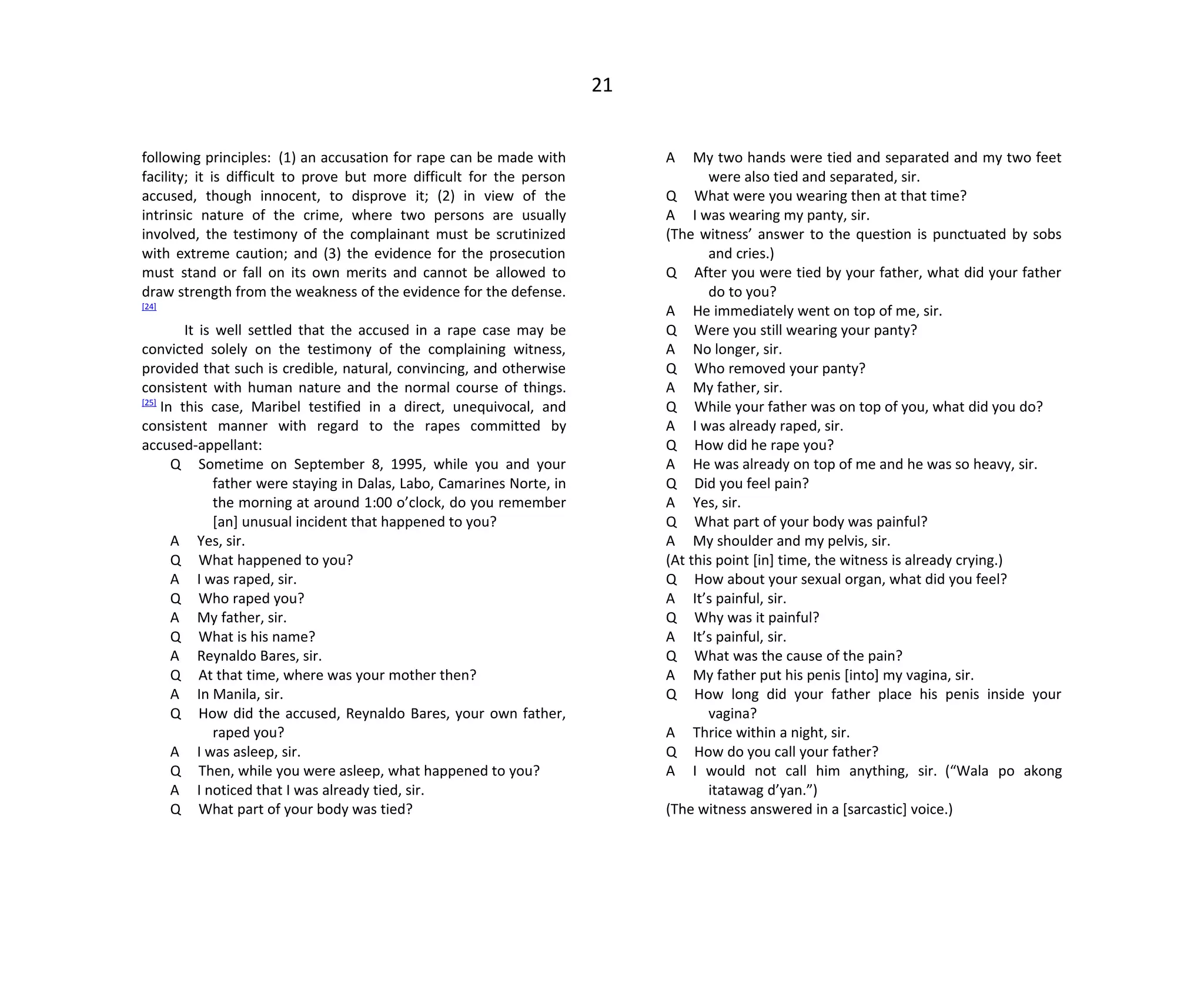 21
following principles: (1) an accusation for rape can be made with
facility; it is difficult to prove but more difficult for the person
accused, though innocent, to disprove it; (2) in view of the
intrinsic nature of the crime, where two persons are usually
involved, the testimony of the complainant must be scrutinized
with extreme caution; and (3) the evidence for the prosecution
must stand or fall on its own merits and cannot be allowed to
draw strength from the weakness of the evidence for the defense.
[24]
It is well settled that the accused in a rape case may be
convicted solely on the testimony of the complaining witness,
provided that such is credible, natural, convincing, and otherwise
consistent with human nature and the normal course of things.
[25]
In this case, Maribel testified in a direct, unequivocal, and
consistent manner with regard to the rapes committed by
accused-appellant:
Q Sometime on September 8, 1995, while you and your
father were staying in Dalas, Labo, Camarines Norte, in
the morning at around 1:00 o’clock, do you remember
[an] unusual incident that happened to you?
A Yes, sir.
Q What happened to you?
A I was raped, sir.
Q Who raped you?
A My father, sir.
Q What is his name?
A Reynaldo Bares, sir.
Q At that time, where was your mother then?
A In Manila, sir.
Q How did the accused, Reynaldo Bares, your own father,
raped you?
A I was asleep, sir.
Q Then, while you were asleep, what happened to you?
A I noticed that I was already tied, sir.
Q What part of your body was tied?
A My two hands were tied and separated and my two feet
were also tied and separated, sir.
Q What were you wearing then at that time?
A I was wearing my panty, sir.
(The witness’ answer to the question is punctuated by sobs
and cries.)
Q After you were tied by your father, what did your father
do to you?
A He immediately went on top of me, sir.
Q Were you still wearing your panty?
A No longer, sir.
Q Who removed your panty?
A My father, sir.
Q While your father was on top of you, what did you do?
A I was already raped, sir.
Q How did he rape you?
A He was already on top of me and he was so heavy, sir.
Q Did you feel pain?
A Yes, sir.
Q What part of your body was painful?
A My shoulder and my pelvis, sir.
(At this point [in] time, the witness is already crying.)
Q How about your sexual organ, what did you feel?
A It’s painful, sir.
Q Why was it painful?
A It’s painful, sir.
Q What was the cause of the pain?
A My father put his penis [into] my vagina, sir.
Q How long did your father place his penis inside your
vagina?
A Thrice within a night, sir.
Q How do you call your father?
A I would not call him anything, sir. (“Wala po akong
itatawag d’yan.”)
(The witness answered in a [sarcastic] voice.)
 