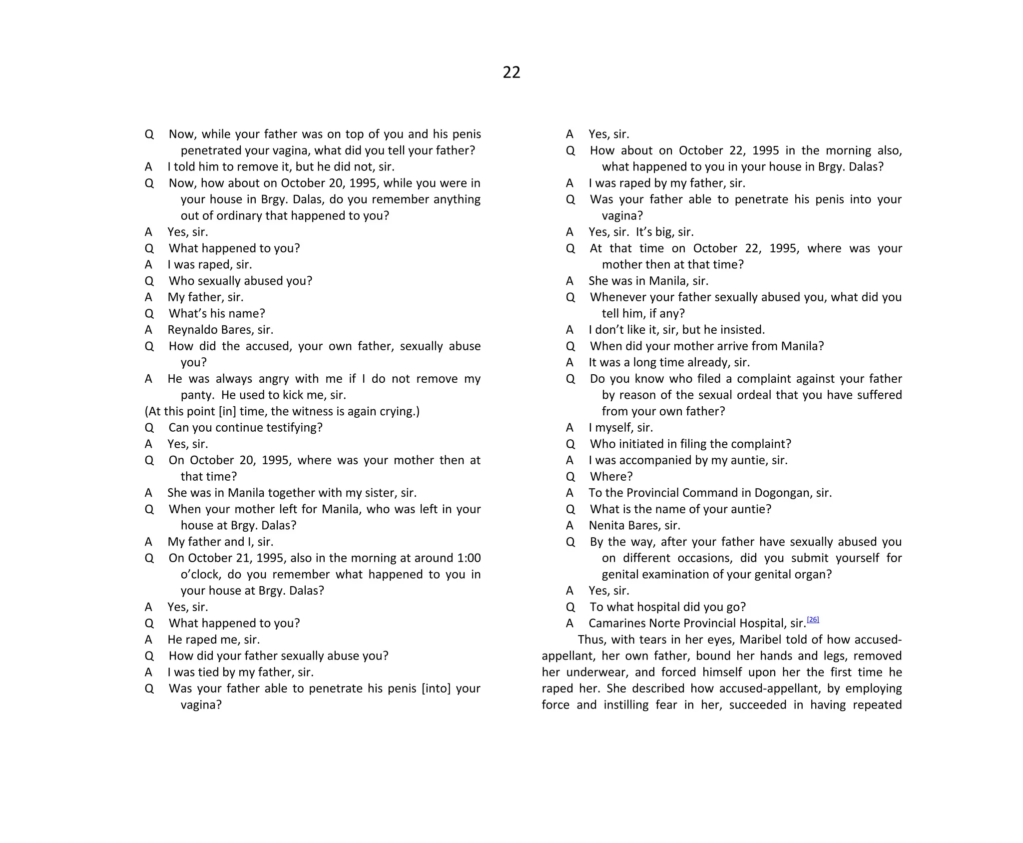 22
Q Now, while your father was on top of you and his penis
penetrated your vagina, what did you tell your father?
A I told him to remove it, but he did not, sir.
Q Now, how about on October 20, 1995, while you were in
your house in Brgy. Dalas, do you remember anything
out of ordinary that happened to you?
A Yes, sir.
Q What happened to you?
A I was raped, sir.
Q Who sexually abused you?
A My father, sir.
Q What’s his name?
A Reynaldo Bares, sir.
Q How did the accused, your own father, sexually abuse
you?
A He was always angry with me if I do not remove my
panty. He used to kick me, sir.
(At this point [in] time, the witness is again crying.)
Q Can you continue testifying?
A Yes, sir.
Q On October 20, 1995, where was your mother then at
that time?
A She was in Manila together with my sister, sir.
Q When your mother left for Manila, who was left in your
house at Brgy. Dalas?
A My father and I, sir.
Q On October 21, 1995, also in the morning at around 1:00
o’clock, do you remember what happened to you in
your house at Brgy. Dalas?
A Yes, sir.
Q What happened to you?
A He raped me, sir.
Q How did your father sexually abuse you?
A I was tied by my father, sir.
Q Was your father able to penetrate his penis [into] your
vagina?
A Yes, sir.
Q How about on October 22, 1995 in the morning also,
what happened to you in your house in Brgy. Dalas?
A I was raped by my father, sir.
Q Was your father able to penetrate his penis into your
vagina?
A Yes, sir. It’s big, sir.
Q At that time on October 22, 1995, where was your
mother then at that time?
A She was in Manila, sir.
Q Whenever your father sexually abused you, what did you
tell him, if any?
A I don’t like it, sir, but he insisted.
Q When did your mother arrive from Manila?
A It was a long time already, sir.
Q Do you know who filed a complaint against your father
by reason of the sexual ordeal that you have suffered
from your own father?
A I myself, sir.
Q Who initiated in filing the complaint?
A I was accompanied by my auntie, sir.
Q Where?
A To the Provincial Command in Dogongan, sir.
Q What is the name of your auntie?
A Nenita Bares, sir.
Q By the way, after your father have sexually abused you
on different occasions, did you submit yourself for
genital examination of your genital organ?
A Yes, sir.
Q To what hospital did you go?
A Camarines Norte Provincial Hospital, sir.[26]
Thus, with tears in her eyes, Maribel told of how accused-
appellant, her own father, bound her hands and legs, removed
her underwear, and forced himself upon her the first time he
raped her. She described how accused-appellant, by employing
force and instilling fear in her, succeeded in having repeated
 