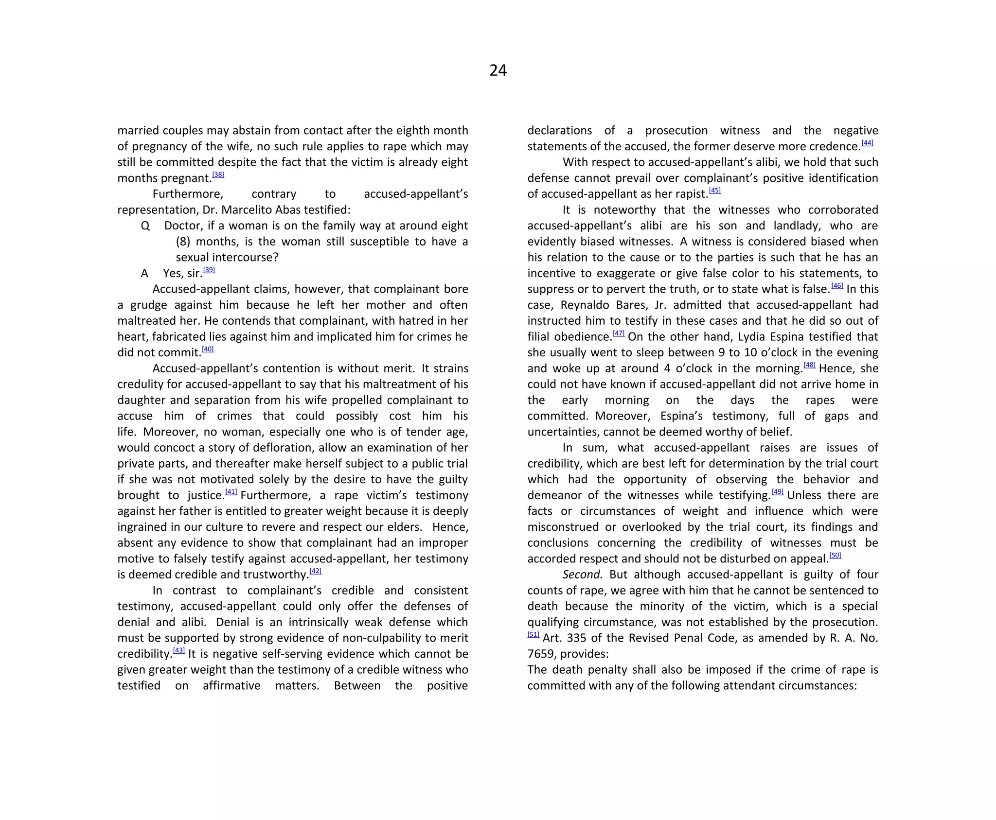 24
married couples may abstain from contact after the eighth month
of pregnancy of the wife, no such rule applies to rape which may
still be committed despite the fact that the victim is already eight
months pregnant.[38]
Furthermore, contrary to accused-appellant’s
representation, Dr. Marcelito Abas testified:
Q Doctor, if a woman is on the family way at around eight
(8) months, is the woman still susceptible to have a
sexual intercourse?
A Yes, sir.[39]
Accused-appellant claims, however, that complainant bore
a grudge against him because he left her mother and often
maltreated her. He contends that complainant, with hatred in her
heart, fabricated lies against him and implicated him for crimes he
did not commit.[40]
Accused-appellant’s contention is without merit. It strains
credulity for accused-appellant to say that his maltreatment of his
daughter and separation from his wife propelled complainant to
accuse him of crimes that could possibly cost him his
life. Moreover, no woman, especially one who is of tender age,
would concoct a story of defloration, allow an examination of her
private parts, and thereafter make herself subject to a public trial
if she was not motivated solely by the desire to have the guilty
brought to justice.[41]
Furthermore, a rape victim’s testimony
against her father is entitled to greater weight because it is deeply
ingrained in our culture to revere and respect our elders. Hence,
absent any evidence to show that complainant had an improper
motive to falsely testify against accused-appellant, her testimony
is deemed credible and trustworthy.[42]
In contrast to complainant’s credible and consistent
testimony, accused-appellant could only offer the defenses of
denial and alibi. Denial is an intrinsically weak defense which
must be supported by strong evidence of non-culpability to merit
credibility.[43]
It is negative self-serving evidence which cannot be
given greater weight than the testimony of a credible witness who
testified on affirmative matters. Between the positive
declarations of a prosecution witness and the negative
statements of the accused, the former deserve more credence.[44]
With respect to accused-appellant’s alibi, we hold that such
defense cannot prevail over complainant’s positive identification
of accused-appellant as her rapist.[45]
It is noteworthy that the witnesses who corroborated
accused-appellant’s alibi are his son and landlady, who are
evidently biased witnesses. A witness is considered biased when
his relation to the cause or to the parties is such that he has an
incentive to exaggerate or give false color to his statements, to
suppress or to pervert the truth, or to state what is false.[46]
In this
case, Reynaldo Bares, Jr. admitted that accused-appellant had
instructed him to testify in these cases and that he did so out of
filial obedience.[47]
On the other hand, Lydia Espina testified that
she usually went to sleep between 9 to 10 o’clock in the evening
and woke up at around 4 o’clock in the morning.[48]
Hence, she
could not have known if accused-appellant did not arrive home in
the early morning on the days the rapes were
committed. Moreover, Espina’s testimony, full of gaps and
uncertainties, cannot be deemed worthy of belief.
In sum, what accused-appellant raises are issues of
credibility, which are best left for determination by the trial court
which had the opportunity of observing the behavior and
demeanor of the witnesses while testifying.[49]
Unless there are
facts or circumstances of weight and influence which were
misconstrued or overlooked by the trial court, its findings and
conclusions concerning the credibility of witnesses must be
accorded respect and should not be disturbed on appeal.[50]
Second. But although accused-appellant is guilty of four
counts of rape, we agree with him that he cannot be sentenced to
death because the minority of the victim, which is a special
qualifying circumstance, was not established by the prosecution.
[51]
Art. 335 of the Revised Penal Code, as amended by R. A. No.
7659, provides:
The death penalty shall also be imposed if the crime of rape is
committed with any of the following attendant circumstances:
 