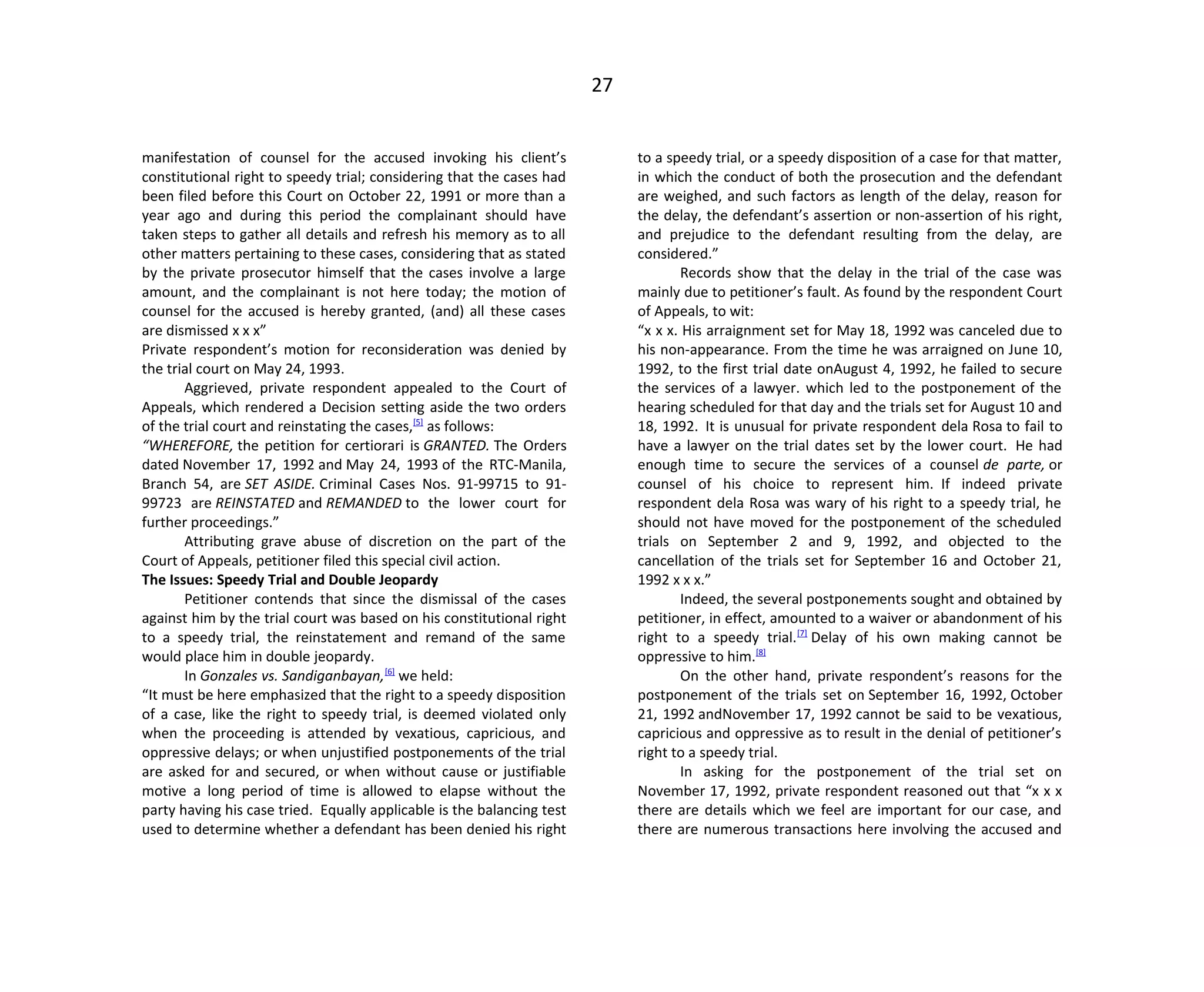 27
manifestation of counsel for the accused invoking his client’s
constitutional right to speedy trial; considering that the cases had
been filed before this Court on October 22, 1991 or more than a
year ago and during this period the complainant should have
taken steps to gather all details and refresh his memory as to all
other matters pertaining to these cases, considering that as stated
by the private prosecutor himself that the cases involve a large
amount, and the complainant is not here today; the motion of
counsel for the accused is hereby granted, (and) all these cases
are dismissed x x x”
Private respondent’s motion for reconsideration was denied by
the trial court on May 24, 1993.
Aggrieved, private respondent appealed to the Court of
Appeals, which rendered a Decision setting aside the two orders
of the trial court and reinstating the cases,[5]
as follows:
“WHEREFORE, the petition for certiorari is GRANTED. The Orders
dated November 17, 1992 and May 24, 1993 of the RTC-Manila,
Branch 54, are SET ASIDE. Criminal Cases Nos. 91-99715 to 91-
99723 are REINSTATED and REMANDED to the lower court for
further proceedings.”
Attributing grave abuse of discretion on the part of the
Court of Appeals, petitioner filed this special civil action.
The Issues: Speedy Trial and Double Jeopardy
Petitioner contends that since the dismissal of the cases
against him by the trial court was based on his constitutional right
to a speedy trial, the reinstatement and remand of the same
would place him in double jeopardy.
In Gonzales vs. Sandiganbayan,[6]
we held:
“It must be here emphasized that the right to a speedy disposition
of a case, like the right to speedy trial, is deemed violated only
when the proceeding is attended by vexatious, capricious, and
oppressive delays; or when unjustified postponements of the trial
are asked for and secured, or when without cause or justifiable
motive a long period of time is allowed to elapse without the
party having his case tried. Equally applicable is the balancing test
used to determine whether a defendant has been denied his right
to a speedy trial, or a speedy disposition of a case for that matter,
in which the conduct of both the prosecution and the defendant
are weighed, and such factors as length of the delay, reason for
the delay, the defendant’s assertion or non-assertion of his right,
and prejudice to the defendant resulting from the delay, are
considered.”
Records show that the delay in the trial of the case was
mainly due to petitioner’s fault. As found by the respondent Court
of Appeals, to wit:
“x x x. His arraignment set for May 18, 1992 was canceled due to
his non-appearance. From the time he was arraigned on June 10,
1992, to the first trial date onAugust 4, 1992, he failed to secure
the services of a lawyer. which led to the postponement of the
hearing scheduled for that day and the trials set for August 10 and
18, 1992. It is unusual for private respondent dela Rosa to fail to
have a lawyer on the trial dates set by the lower court. He had
enough time to secure the services of a counsel de parte, or
counsel of his choice to represent him. If indeed private
respondent dela Rosa was wary of his right to a speedy trial, he
should not have moved for the postponement of the scheduled
trials on September 2 and 9, 1992, and objected to the
cancellation of the trials set for September 16 and October 21,
1992 x x x.”
Indeed, the several postponements sought and obtained by
petitioner, in effect, amounted to a waiver or abandonment of his
right to a speedy trial.[7]
Delay of his own making cannot be
oppressive to him.[8]
On the other hand, private respondent’s reasons for the
postponement of the trials set on September 16, 1992, October
21, 1992 andNovember 17, 1992 cannot be said to be vexatious,
capricious and oppressive as to result in the denial of petitioner’s
right to a speedy trial.
In asking for the postponement of the trial set on
November 17, 1992, private respondent reasoned out that “x x x
there are details which we feel are important for our case, and
there are numerous transactions here involving the accused and
 