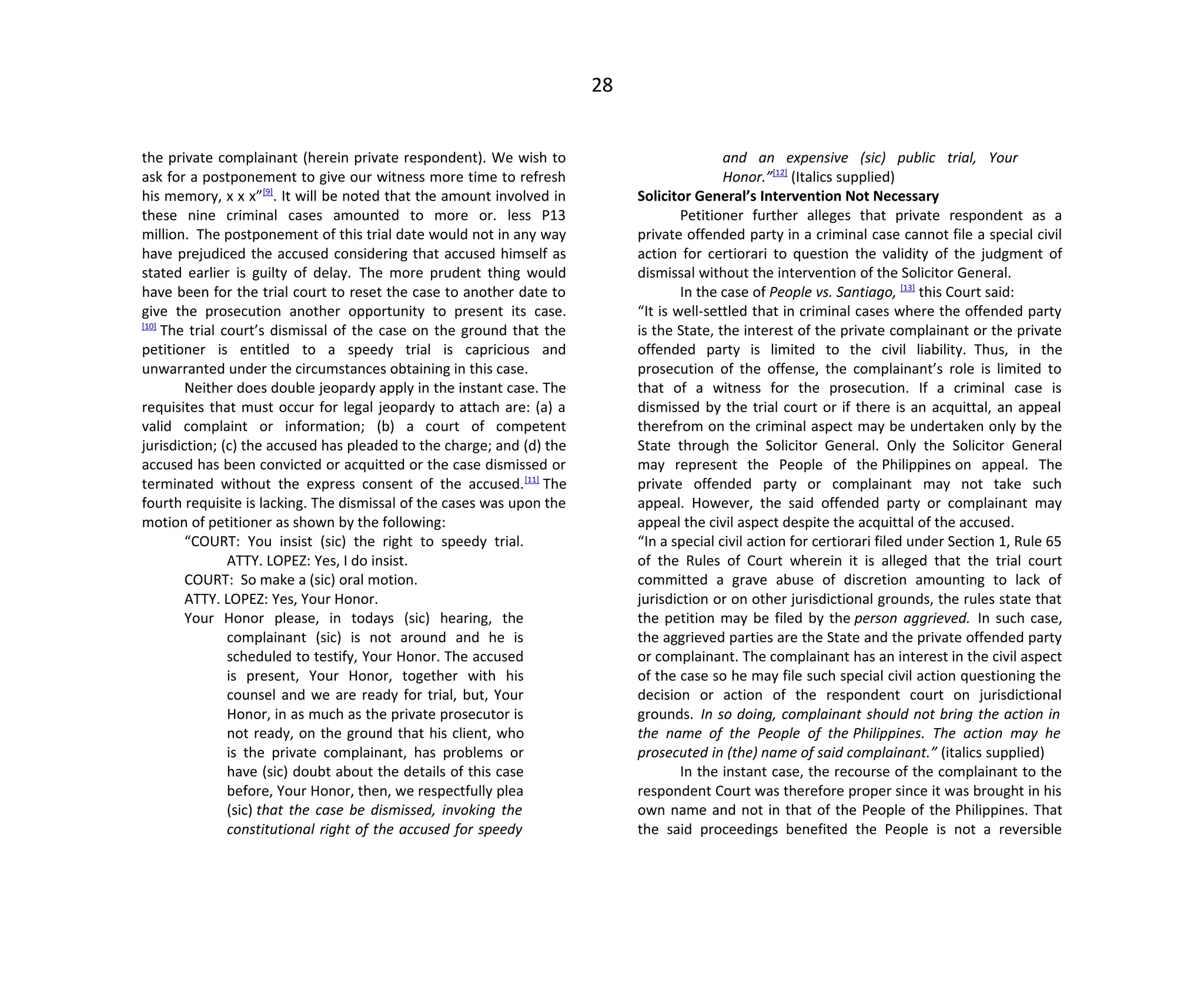 28
the private complainant (herein private respondent). We wish to
ask for a postponement to give our witness more time to refresh
his memory, x x x”[9]
. It will be noted that the amount involved in
these nine criminal cases amounted to more or. less P13
million. The postponement of this trial date would not in any way
have prejudiced the accused considering that accused himself as
stated earlier is guilty of delay. The more prudent thing would
have been for the trial court to reset the case to another date to
give the prosecution another opportunity to present its case.
[10]
The trial court’s dismissal of the case on the ground that the
petitioner is entitled to a speedy trial is capricious and
unwarranted under the circumstances obtaining in this case.
Neither does double jeopardy apply in the instant case. The
requisites that must occur for legal jeopardy to attach are: (a) a
valid complaint or information; (b) a court of competent
jurisdiction; (c) the accused has pleaded to the charge; and (d) the
accused has been convicted or acquitted or the case dismissed or
terminated without the express consent of the accused.[11]
The
fourth requisite is lacking. The dismissal of the cases was upon the
motion of petitioner as shown by the following:
“COURT: You insist (sic) the right to speedy trial.
ATTY. LOPEZ: Yes, I do insist.
COURT: So make a (sic) oral motion.
ATTY. LOPEZ: Yes, Your Honor.
Your Honor please, in todays (sic) hearing, the
complainant (sic) is not around and he is
scheduled to testify, Your Honor. The accused
is present, Your Honor, together with his
counsel and we are ready for trial, but, Your
Honor, in as much as the private prosecutor is
not ready, on the ground that his client, who
is the private complainant, has problems or
have (sic) doubt about the details of this case
before, Your Honor, then, we respectfully plea
(sic) that the case be dismissed, invoking the
constitutional right of the accused for speedy
and an expensive (sic) public trial, Your
Honor.”[12]
(Italics supplied)
Solicitor General’s Intervention Not Necessary
Petitioner further alleges that private respondent as a
private offended party in a criminal case cannot file a special civil
action for certiorari to question the validity of the judgment of
dismissal without the intervention of the Solicitor General.
In the case of People vs. Santiago, [13]
this Court said:
“It is well-settled that in criminal cases where the offended party
is the State, the interest of the private complainant or the private
offended party is limited to the civil liability. Thus, in the
prosecution of the offense, the complainant’s role is limited to
that of a witness for the prosecution. If a criminal case is
dismissed by the trial court or if there is an acquittal, an appeal
therefrom on the criminal aspect may be undertaken only by the
State through the Solicitor General. Only the Solicitor General
may represent the People of the Philippines on appeal. The
private offended party or complainant may not take such
appeal. However, the said offended party or complainant may
appeal the civil aspect despite the acquittal of the accused.
“In a special civil action for certiorari filed under Section 1, Rule 65
of the Rules of Court wherein it is alleged that the trial court
committed a grave abuse of discretion amounting to lack of
jurisdiction or on other jurisdictional grounds, the rules state that
the petition may be filed by the person aggrieved. In such case,
the aggrieved parties are the State and the private offended party
or complainant. The complainant has an interest in the civil aspect
of the case so he may file such special civil action questioning the
decision or action of the respondent court on jurisdictional
grounds. In so doing, complainant should not bring the action in
the name of the People of the Philippines. The action may he
prosecuted in (the) name of said complainant.” (italics supplied)
In the instant case, the recourse of the complainant to the
respondent Court was therefore proper since it was brought in his
own name and not in that of the People of the Philippines. That
the said proceedings benefited the People is not a reversible
 